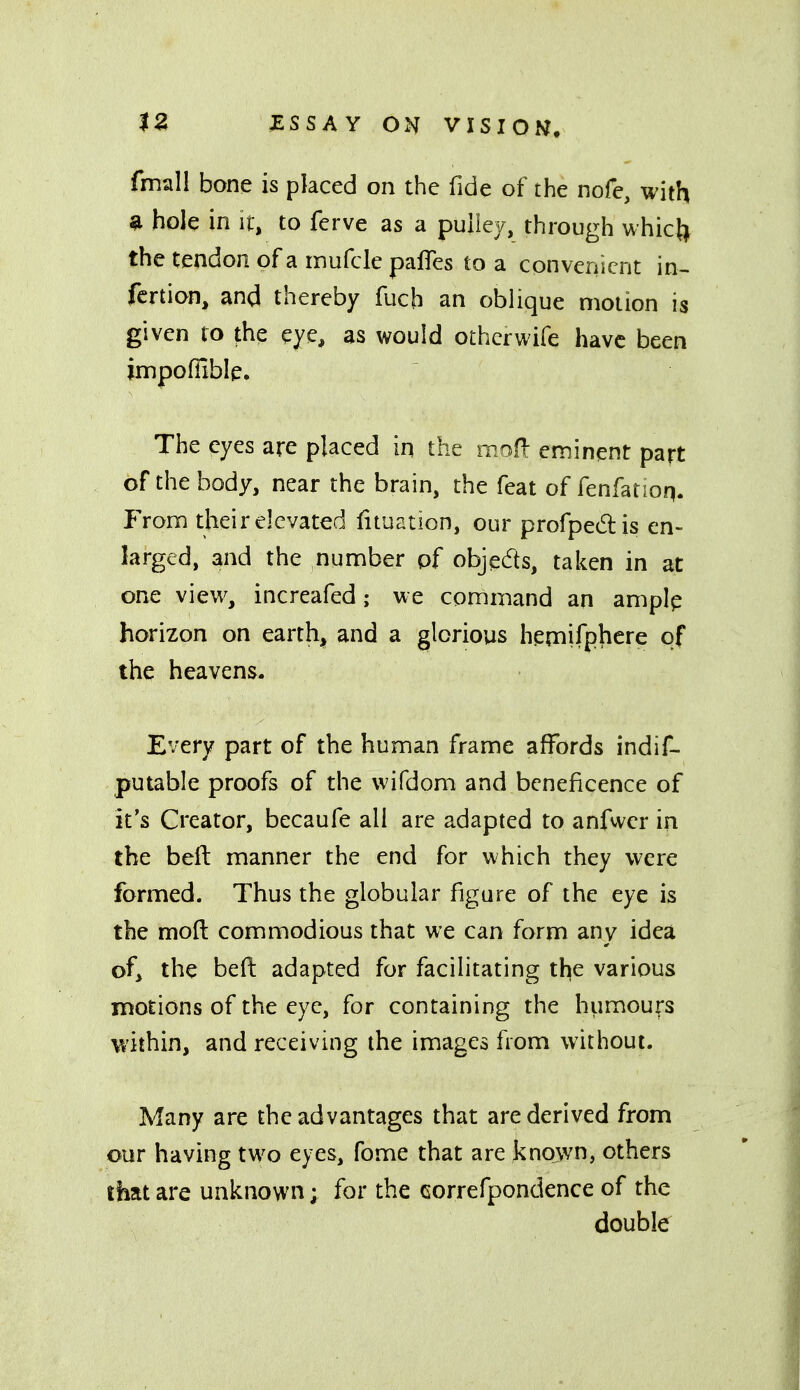 fmall bone is placed on the fide of the nofe, with ^ hole in if, to ferve as a puliev, through whict^ thetendonofarnufclepalTes to a convenient in- fertion, and thereby fuch an oblique motion is given ro the eye, as would othcrwife have been impofiible. The eyes are placed in the moR eininent part of the body, near the brain, the feat of fenfatioq. From their elevated fituation, our profpedis en- larged, and the number of objeds, taken in at one view, increafed; we connmand an ampip horizon on earthy and a glorious hemifphere of the heavens. Every part of the human frame affords indif- putable proofs of the wifdom and beneficence of it's Creator, becaufe all are adapted to anfwer in the beft manner the end for which they were formed. Thus the globular figure of the eye is the moft commodious that we can form any idea of, the befl: adapted for facilitating the various motions of the eye, for containing the humours within, and receiving the images from without. Many are the advantages that are derived from our having two eyes, fome that are known, others that are unknown; for the correfpondence of the double