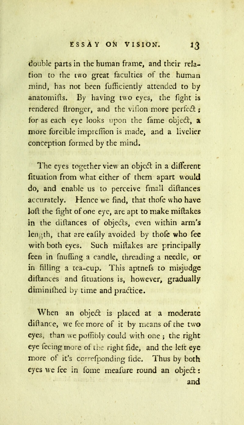 double parts in the human frame, and their rela- tion to fhe I wo great faculties of the human mind, has not been fufficiently attended to by anatomifts. By having two eyes, the fight is rendered ftronger, and the vifion more perfedl; for as each eye looks upon the famiC cbjedl, a rnore forcible impieflion is made, and a livelier conception formed by the mind. The eyes together view an objcdl in a different fituation from what either of them apart would do, and enable us to perceive fmall diftances accurately. Hence we find, that thofe who have loft the fight of one eye, are apt to make miftakes in the diftances of objects, even within arm's length, that are eafily avoided by thofe who fee w^ith both eyes. Such mifiakes arc principally feen in fnuffing a candle, threading a needle, or in filling a tea-cup. This aptnefs to misjudge diftances and fituations is, however, gradually diminiOied by lime and pradlice. When an objedl is placed at a moderate diftance, we fee more of it by means of the two eyes, than we polTiDly could with one ; the right eye feeing more of the right fide, and the left eye more pf it's ccrrefponding fide. Thus by both eyes we fee in fome meafure round an objed: and