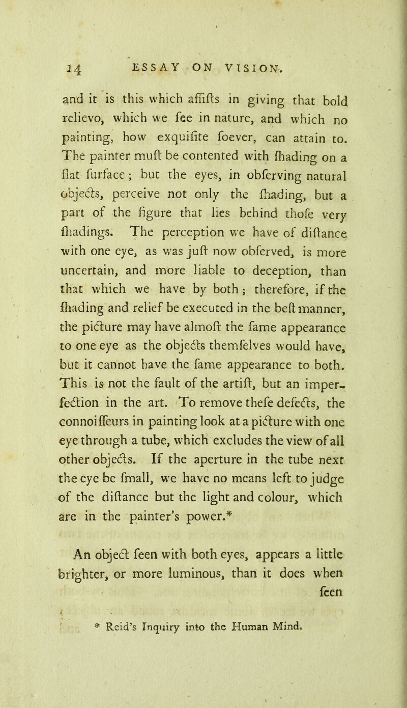and it is this which afiifts in giving that bold relievo, which we fee in nature, and which no painting, how exquiiite foever, can attain to. The painter mud be contented with (hading on a fiat furface; but the eyes, in obferving natural objecls, perceive not only the fhading, but a part of the figure that lies behind thofe very fhadings. The perception Vve have of didance with one eye, as was jufi: now obferved, is more uncertain, and more liable to deception, than that which we have by both; therefore, if the fbading and relief be executed in the beft manner, the pi(fture may have almofc the fame appearance to one eye as the objedls themfelves would have, but it cannot have the fame appearance to both. This is not the fault of the artifl:, but an imper^ fedlion in the art. To remove thefe defeds, the connoiffeurs in painting look at a picture with one eye through a tube, which excludes the view of all other objecls. If the aperture in the tube next the eye be fmall, we have no means left to judge of the diftance but the light and colour, which are in the painter's power.* An objedl feen with both eyes, appears a little brighter, or more luminous, than it does when fcen * Reid's Inquiry into the Human Mind,