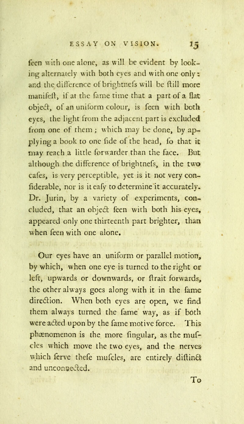 feen with one alone, as will b-e evident by look- ing alternately with both eyes and with one only: and thcdifierence of brightnefs will be ftill more manifeii, if at the fame time that a part of a flat objed, of an uniform colour, is feen with both eyes, the light from the adjacent part is excluded from one of them ; which may be done, by ap- plying a book to one fide of the head, fo that it may reach a little forwarder than the face. But although the difference of brightnefs, in the two cafes, is very perceptible, yet is it not very con- fiderable, nor is iteafy to determine it accurately. Dr. Jurin, by a variety of experiments, con- cluded, that an objedl feen with both his eyes, appeared only one thirteenth part brighter, than when feen with one alone. Our eyes have an uniform or parallel motion, by which, when one eye is turned to the right or left, upwards or downwards, or flrait forwards^ the other always goes along with it in the fame diredion. When both eyes are open, we find them always turned the fame vi^ay, as if both were adled upon by the fame m.otive force. This phj3enomenon is the more lingular, as the muf- clcs which move the two eyes, and the nerves which ferve thefe mufcles, are entirely diftin£i and unconaeded. To