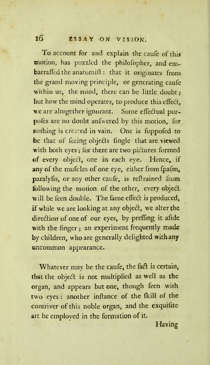 To account for and explain the caufe of this motion, has puzzled the phifofopher, and em- barrafled the anatomifl:: that it originates from the grand moving principle, or generating caufe within us, the mind, there can be little doubt j but how the mind operates, to produce thiselfedt, ^e are altogether ignorant. Some effectual pur- pofes are no doubt anfvvered by this motion, for nothing is created in vain. One is fuppofed to be that of feeing objeds fingle that are viewed with both eyes; for there are two pidtures formed of every objecl, one in each eye. Hence, if any of the mufcles of one eye, either from fpafm, paralyfis, or any other caufe, is retrained from following the motion of the other, every objed: will be feen double. The fame effed: is produced, if while we are looking at any objed, we alter the diredlion of one of our eyes, by preffing it alide with the finger; an experiment frequently made by children, who are generally delighted with any uncommon appearance. Whatever may be the caufe, the fad is certain, that the objed is not multiplied as well as the organ, and appears but one, though feen with two eyes; another inftance of the fkill of the contriver of this noble organ, and the exquilite art he employed in the formation of it. Having