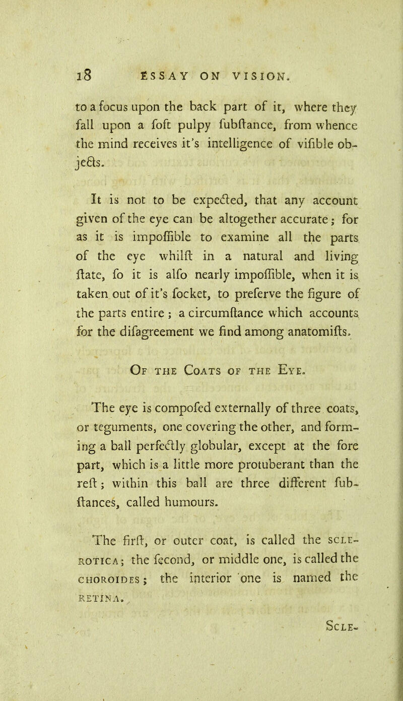 to a focus upon the back part of it, where they fall upon a fofc pulpy fubftance, from whence the mind receives it's intelUgence of vifible ob- je£ls. It is not to be expeded, that any account given of the eye can be altogether accurate; for as it is impofiible to examine all the parts of the eye whilft in a natural and living ftate, fo it is alfo nearly impoflible, when it is taken out of it's focket, to preferve the figure of the parts entire ; a circumftance which accounts for the difagreement we find among anatomifts. Of the Coats of the Eye. The eye is compofed externally of three coats, or teguments, one covering the other, and form- ing a ball perfecftly globular, except at the fore part, which is a little more protuberant than the reft; within this ball are three different fub- ftances, called humours. The firft, or outer coat, is called the scle- rotica; the ftcond, or middle one, is called the cHOROiDES; the interior one is named the RETINA. SCLE-