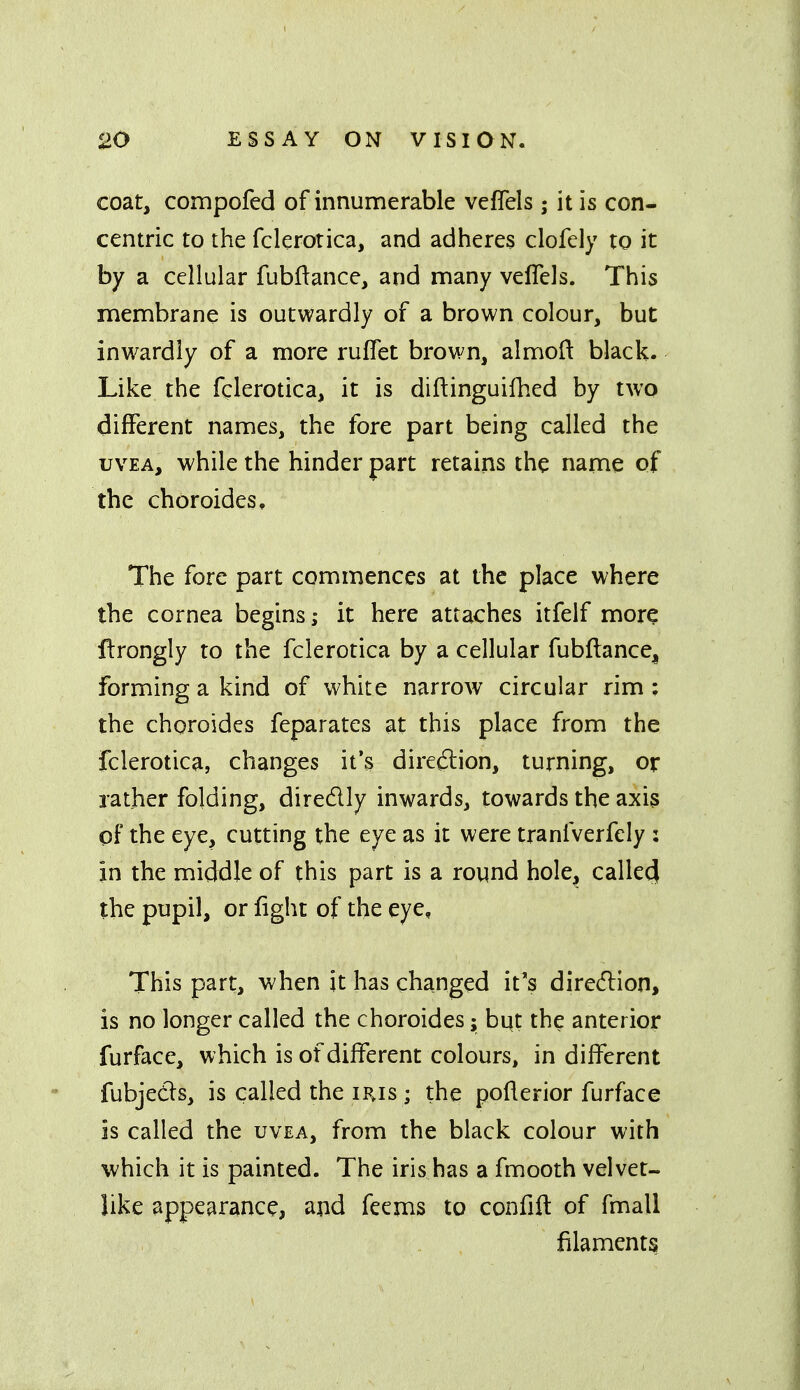 coat, compofed of innumerable veflels ; it is con- centric to the fclerotica, and adheres clofely to it by a cellular fubflance, and many veflels. This membrane is outwardly of a brown colour, but inw^ardly of a more ruflet brown, almoil: black. Like the fglerotica, it is diftinguifhed by two different names, the fore part being called the UVEA, while the hinder part retains the name of the choroides. The fore part commences at the place where the cornea begins; it here attaches itfelf more ftrongly to the fclerotica by a cellular fubftance^ forming a kind of white narrow circular rim : the choroides feparates at this place from the fclerotica, changes it's direction, turning, or rather folding, diredly inwards, towards the axis of the eye, cutting the eye as it were tranfverfely : in the middle of this part is a round hole, calledl the pupil, or fight of the eye. This part, when it has changed it's diredlion, is no longer called the choroides; but the anterior furface, which is of different colours, indifferent fubjeds, is called the iris ; the poflerior furface is called the uvea, from the black colour with which it is painted. The iris has a fmooth velvet- like appearance, and feems to confift of fmall filaments