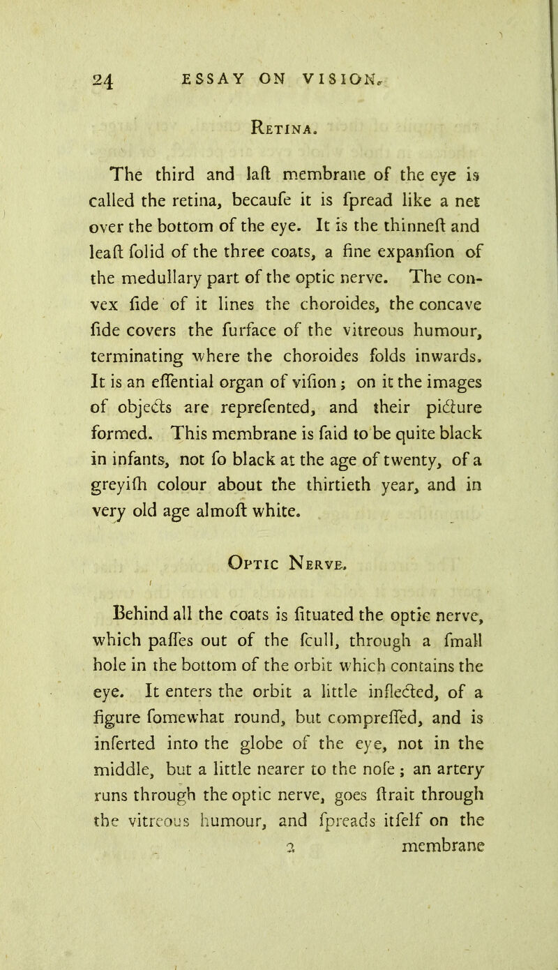 Retina. The third and lafl; membrane of the eye in called the retina, becaufe it is fpread like a nes; over the bottom of the eye. It is the thinned and lead folid of the three coats, a fine expaniion of the medullary part of the optic nerve. The con- vex fide of it lines the choroides, the concave fide covers the furface of the vitreous humour, terminating where the choroides folds inwards. It is an eflential organ of vifion; on it the images of objects are reprefented, and their pidure formed. This membrane is faid to be quite black in infants, not fo black at the age of twenty, of a greyiOi colour about the thirtieth year, and in very old age almoft white. Optic Nerve. Behind all the coats is fituated the optic nerve, which pafTes out of the fcull, through a fmall hole in the bottom of the orbit which contains the eye. It enters the orbit a little inflected, of a figure fomewhat round, but comprefled, and is inferted into the globe of the eye, not in the middle, but a little nearer to the nofe ; an artery runs through the optic nerve, goes ftrait through the vitreous humour, and fpreads itfelf on the a membrane