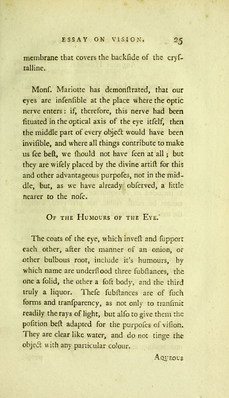 membrane that covers the backfide of the cryf- rallinc. Monf. Mariotte has demondrated, that our eyes are infenfible at the place where the optic nerve enters: if, therefore, this nerve had been fituated in the optical axis of the eye itfelf, then the middle part of every objed: would have been invilible, and where all things contribute to make us fee beft, we fhould not have feen at all; but they are wifely placed by the divine artift for this and other advantageous purpofes, not in the mid- dle, but, as we have already obferved, a Uttle nearer to the nofe. Of the Humours of the Eye.' The coats of the eye, which invefl: and fupporr each other, after the manner of an onion, or other bulbous root, include it's humours, by which name are underflood three fubflances, the one a fohd, the other a foft body, and the third truly a liquor. Thefe fubftances are of fuch forms and tranfparency, as not only to tranfmit readily the rays of light, but alfo to give them the pofition beft adapted for the purpofes of vifion. They are clear like water, and do not tinge the objecl with any particular colour. Aqi'eous