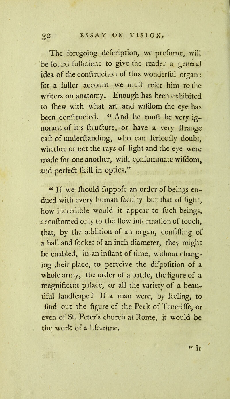 The foregoing defcription, we prefume, will be found fufficient to give the reader a general idea of the conftrudlion of this wonderful organ : for a fuller account we muft refer him to the writers on anatomy. Enough has been exhibited to Ihew with what art and wifdom the eye has been conftrudled.  And he muR be very ig- norant of it's ftrudlure, or have a very ft range caft of underftanding, who can ferioufly doubt, whether or not the rays of light and the eye were made for one another, with cpnfumnaate wifdom, and perfedl Ikill in optics/* *' If we fliould fuppofe an order of beings en- dued with every human faculty but that of fight, how incredible would it appear to fuch beings, accuftomed only to the flow information of touch, that, by the addition of an organ, confifling of a ball and focket of an inch diameter, they might be enabled, in an inftant of time, without chang- ing their place, to perceive the difpofition of a whole army, the order of a battle, the figure of a iiiagnilicent palace, or all the variety of a beau^ tiful landfcape ? If a man were, by feeling, to find out the figure of the Peak of Teneriffe, or even of St. Peter's church at Rome, it would be the work of a lifc-time.
