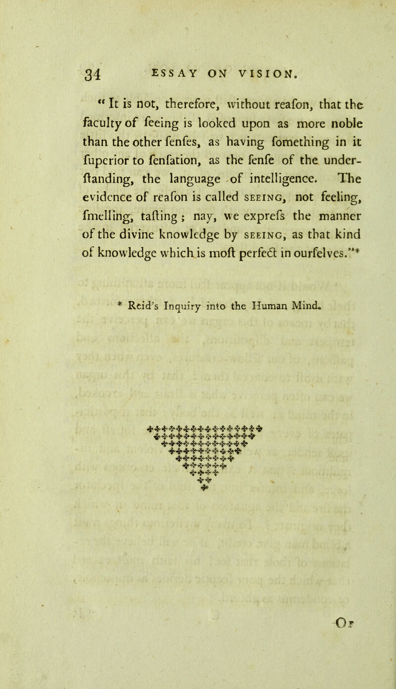  It is not, therefore, without reafon, that the faculty of feeing is looked upon as more noble than the other fenfes, as having fomething in it fupcrior to fenfation, as the fenfe of the under- ftanding, the language of intelligence. The evidence of reafon is called seeing, not feeling, fmelling, tailing ; nay, we exprefs the manner of the divine knowledge by seeing, as that kind of knowledge which is moft perfed in ourfelves.*** * Reid's Inquiry into the Human Mind* ^^^^ Or