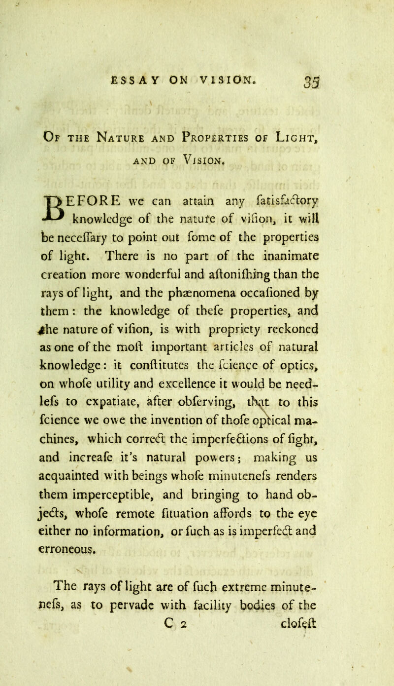 33 Of the Nature and Properties of Light, AND OF Vision. BEFORE we can attain any fatisfac%ry knowledge of the natufe of vifion, it will be neceflary to point out fome of the properties of light. There is no part of the inanimate creation more wonderful and aftonifhing than the rays of light, and the phaenomena occafioned by them : the knowledge of thefe properties, and ^he nature of vifion, is with propriety reckoned as one of the moll: important articles of natural knowledge: it conftitutes the fcience of optics, on whofe utility and excellence it would be need- lefs to expatiate, ^fter obferving, iKu to this fcience we owe the invention of thofe optical ma- chines, which correcft the imperfeftions of fight, and increafe it's natural pov\ers; making us acquainted with beings whofe minutenefs renders them imperceptible, and bringing to hand ob- jeds, whofe remote fituation affords to the eye either no information, or fuch as is imperfeft and erroneous. The rays of light are of fuch extreme minute- nefs, as to pervade with facility bodies of the C 2 cloftit