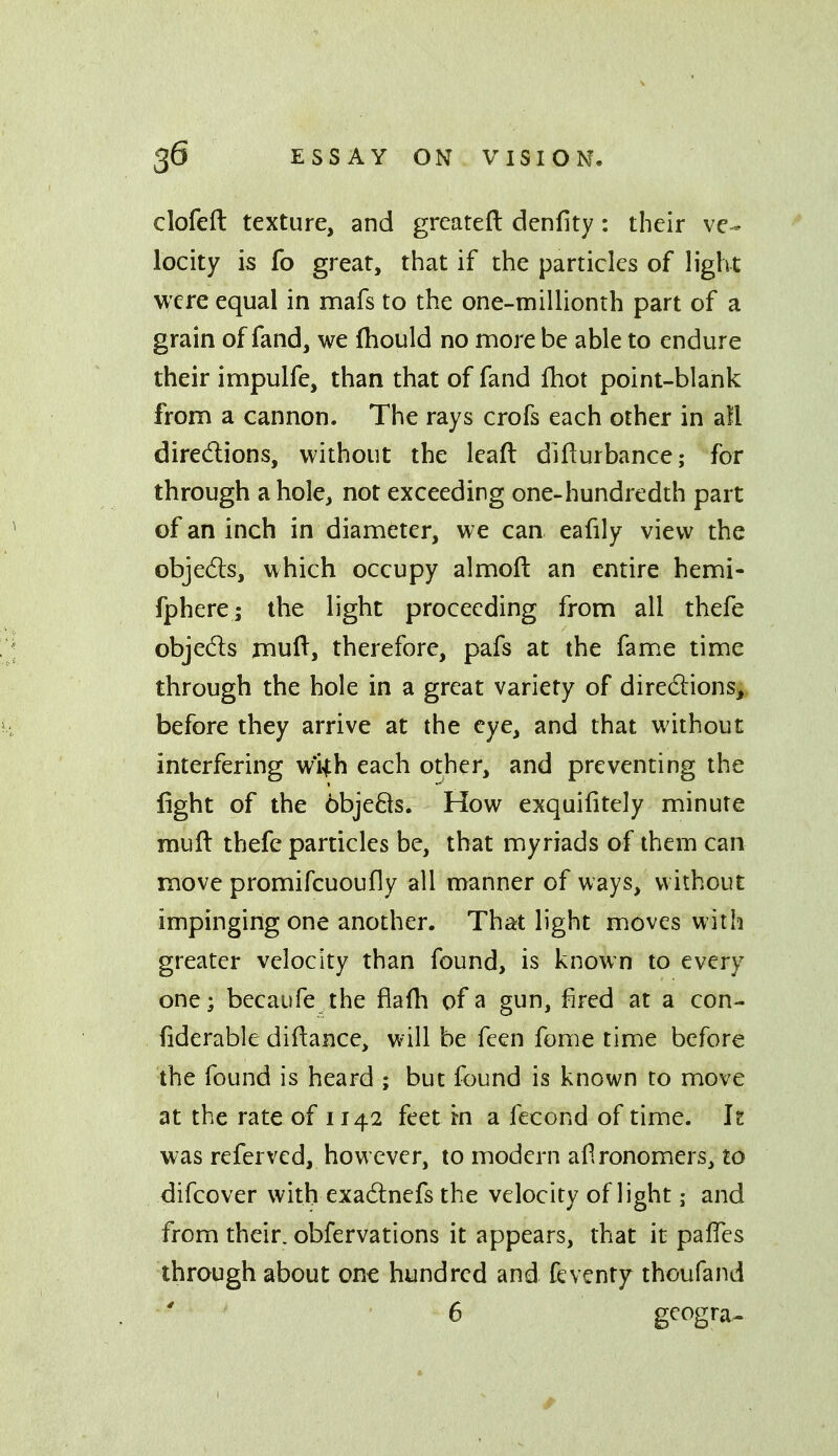 clofeft texture, and greateft denfity: their ve- locity is fo great, that if the particles of light were equal in mafs to the one-millionth part of a grain of fand, we (hould no more be able to endure their impulfe, than that of fand fhot point-blank from a cannon. The rays crofs each other in all diredions, without the leaft difturbance; for through a hole, not exceeding one-hundredth part of an inch in diameter, we can eafily view the objedls, which occupy almoft an entire hemi- fphere; the light proceeding from all thefe objedls mull, therefore, pafs at the fame time through the hole in a great variety of directions,, before they arrive at the eye, and that without interfering wiih each other, and preventing the fight of the objeBs. How exquifitely minute muft thefe particles be, that myriads of them can move promifcuoufly all manner of ways, without impinging one another. That light moves with greater velocity than found, is known to every one; becaufe the fiafli of a gun, fired at a con- fiderable diftance, will be feen feme time before the found is heard ; but found is known to move at the rate of 1142 feet in a fecond of time, h was referved, however, to modern aflronomers, to difcover with exadlnefs the velocity of light; and from their, obfervations it appears, that it palTcs through about one hundred and feventf thoufand 6 g^ogra^