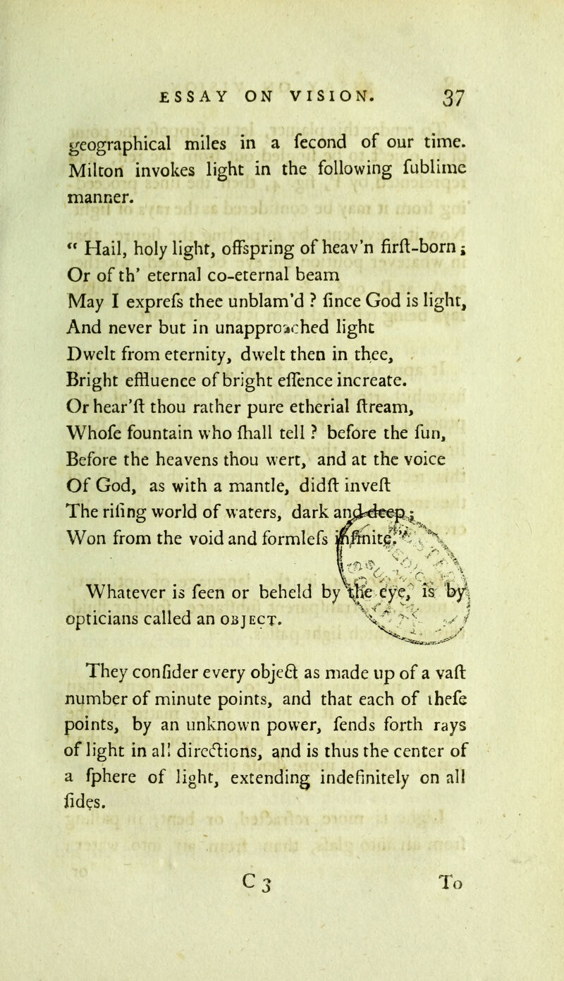 geographical miles in a fecond of our time. Milton invokes light in the following fublirae manner.  Hail, holy light, offspring of heav'n firft-borni Or of th* eternal co-eternal beam May I exprefs thee unblam'd ? fince God is light. And never but in unappro-iched light Dwelt from eternity, dwelt then in thee. Bright effluence of bright ellence increate. Or hear'fl: thou rather pure etherial ftream, Whofe fountain who fliall tell ? before the fun. Before the heavens thou wert, and at the voice Of God, as with a mantle, didft inveft The riling world of waters, dark ami^eep^ Won from the void and formlefs Mmit|;-^^^^^^ Whatever is feen or beheld by i^cxyej Ik opticians called an OBJECT. They confider every objeft as made up of a vafi: number of minute points, and that each of ihefe points, by an unknown power, fends forth rays of light in all dirccflions, and is thus the center of a fphere of light, extending indefinitely on all fides. Cj To