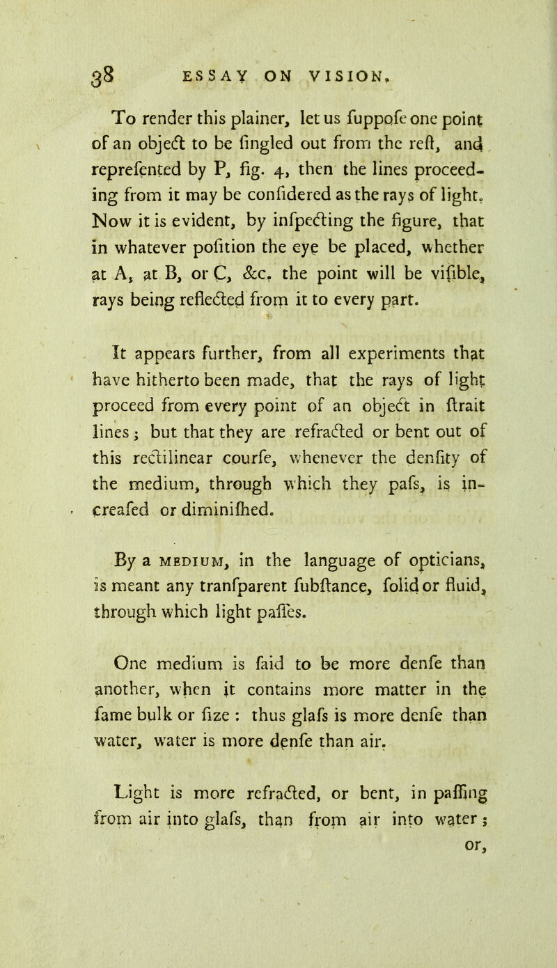 To render this plainer, let us fuppafeone point of an objedl to be lingled out from the reft, and reprefented by P, fig. 4, then the lines proceed- ing from it may be confidered as the rays of light, Kow it is evident, by infpeding the figure, that in whatever pofition the eye be placed, whether at A, at B, or C, &c. the point will be vifible, rays being refiedled frorn it to every part. It appears further, from all experiments th?it have hitherto been made, that the rays of light proceed from every point of an objedt in flrait lines ; but that they are refradied or bent out of this reClilinear cpurfe, whenever the denfity of the medium, through whi^h they pafs_, is, in- creafed or diminifhed. By a MEDIUM, in the language of opticians, is meant any tranfparent fubftance, folid or fluid, through which light pafies. One medium is faid to be more denfe than another, when it contains more matter in the fame bulk or fize : thus glafs is more denfe than water, water is more d^nfe than air. Light is more refraded, or bent, in paffing from air into glafs, than fi-om air into water; or.