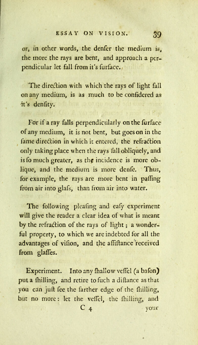 or, in other words, the denfer the medium is, the more the rays are bent, and approach a per- pendicular let fall from it's furface. The direction with which the rays of light fall on any medium, is as much to be confidered as it's denfity. For if a ray falls perpendicularly on the furface of any medium, it is not bent, but goes on in the fame dirc(rcion in which it entered, the refrad:ioii only taking place when the rays fall obliquely, and is fo much greater, as th^ incidence is more ob- lique, and the medium is more denfe. Thus, for example, the rays are more bent in pafling from air into glafs, than from air into water. The following plcafing and eafy experiment will give the reader a clear idea of what is meant by the refraction of the rays of light; a wonder- ful property, to which we are indebted for all the advantages of vifion, and the afliftance received from glafles. Experiment. Into any (hallow velTel (a bafon) put a fhilling, and retire tofuch a diftance as that you can juft fee the farther edge of the fnilling, but no more: let the velTcl, the lliiliing, and C 4 your