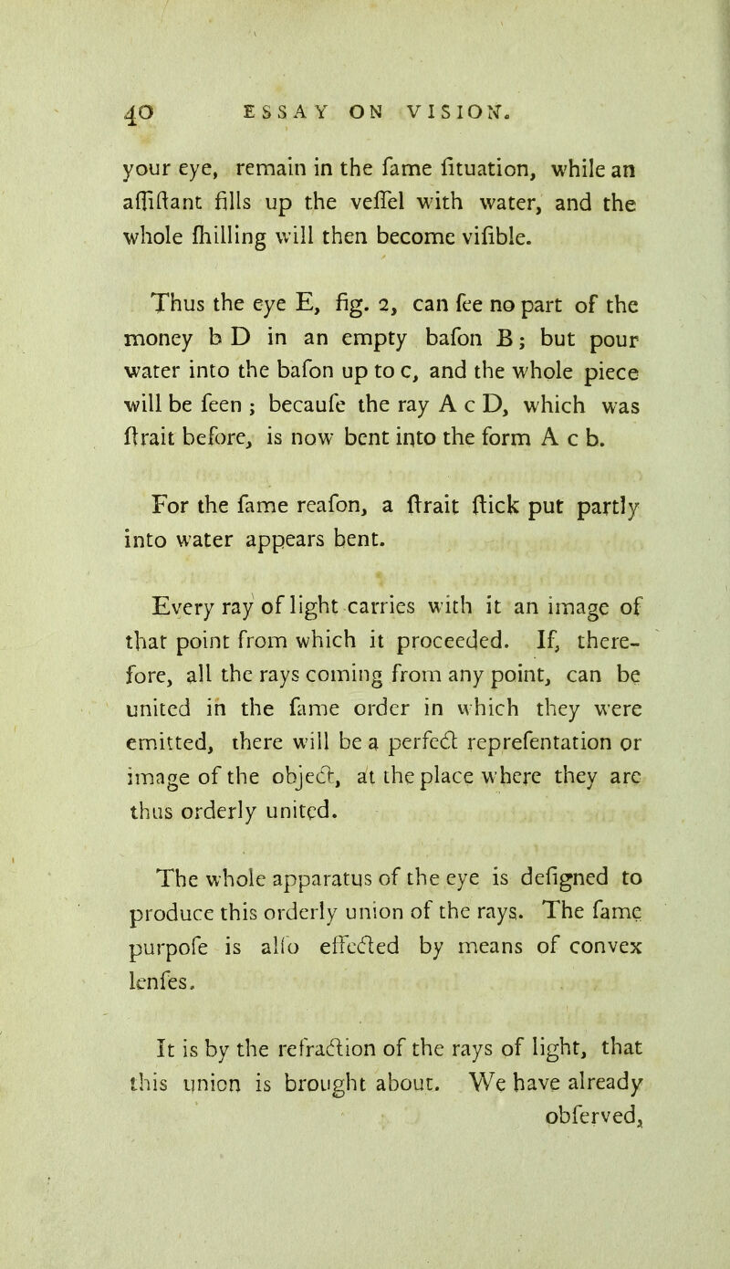 your eye, remain in the fame fituation, while an afliftant fills up the veflel with water, and the whole {hilling will then become vilible. Thus the eye E, fig. 2, can fee no part of the money bD in an empty bafon B; but pour water into the bafon up to c, and the whole piece will be feen ; becaufe the ray A c D, which was Itrait before, is now bent iqto the form A c b. For the fame reafon, a ftrait ftick put partly into water appears bent. Every ray of light carries with it an image of that point from which it proceeded. If, there- fore, all the rays coming from any point, can be united in the fame order in which they were emitted, there will be a perfedl reprefentation or image of the object, at the place where they are thus orderly united. The whole apparatus of the eye is defigned to produce this orderly union of the rays. The fame purpofe is alio effcded by means of convex lenfes. It is by the refradion of the rays of light, that this union is brought about. We have already obferved,