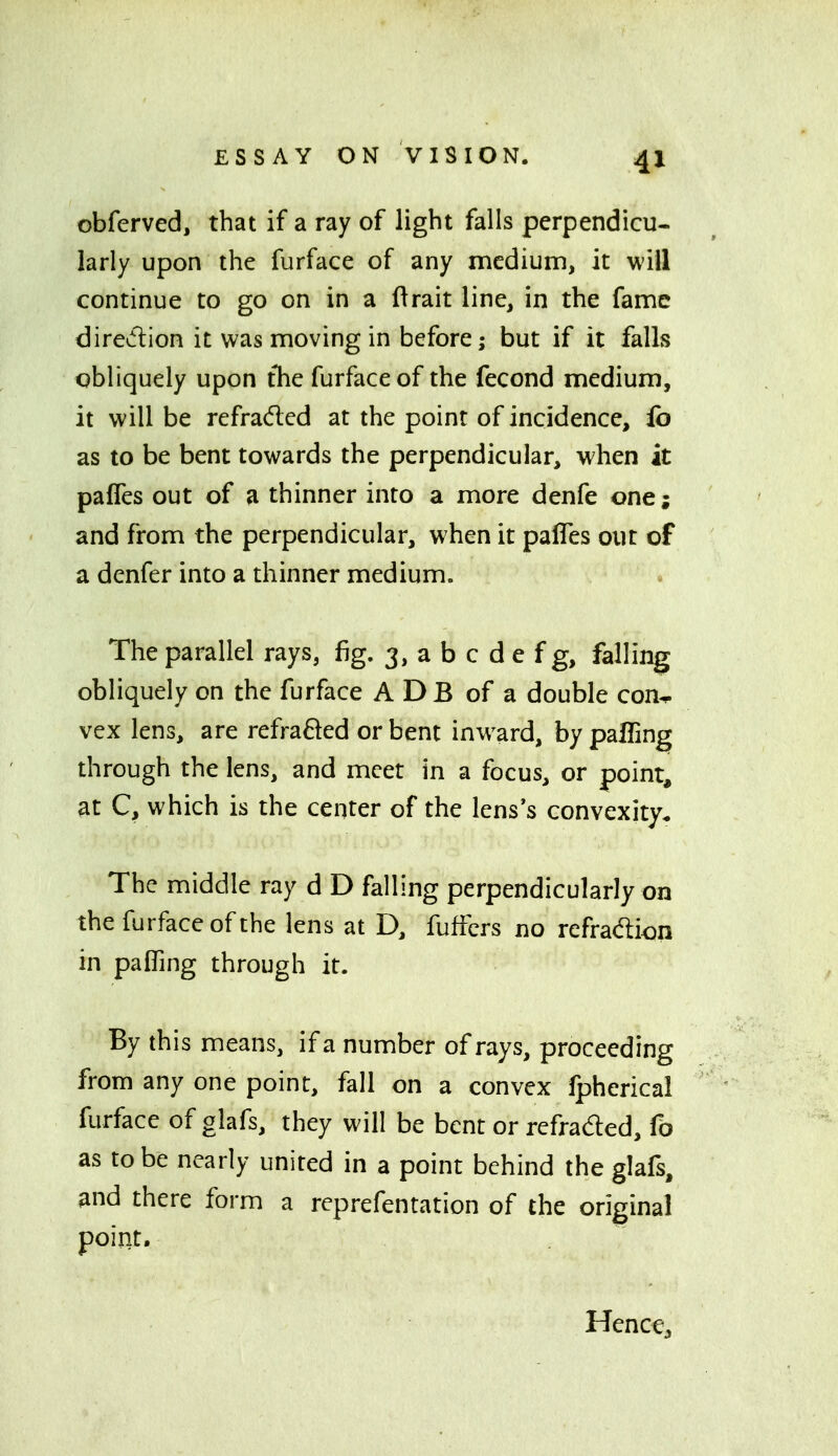 obferved, that if a ray of light falls perpendicu- larly upon the furface of any medium, it will continue to go on in a ftrait line, in the fame diredlion it was moving in before; but if it falls obliquely upon tTie furface of the fecond medium, it will be refraded at the point of incidence, fo as to be bent towards the perpendicular, when it pafles out of a thinner into a more denfe one; and from the perpendicular, when it pafles out of a denfer into a thinner medium. The parallel rays, fig. 3, a b c d e f g, falling obliquely on the furface A DB of a double con^ vex lens, are refraRed or bent inward, by palling through the lens, and meet in a focus, or point, at C, which is the center of the lens's convexity* The middle ray d D falling perpendicularly on the furface of the lens at D, fufrcrs no refradion in pafling through it. By this means, if a number of rays, proceeding from any one point, fall on a convex fpherical furface of glafs, they will be bent or refraded, fb as to be nearly united in a point behind the glafs, and there form a reprefentation of the original point. Henct,