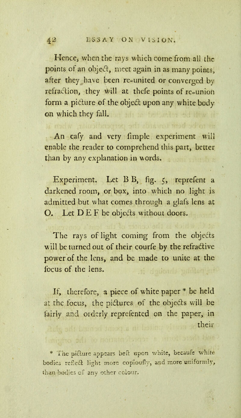 Hence, when the rays which come from all the points of an objed', meet again in as many points, after they have been re-united or converged by refraciion, they a^hII at thefe points of re-union form a pidure of the objedl upon any white body on which they fall. An cafy and very fimple experiment vAll enable the reader to comprehend this part, better than by any explanation in words. Experiment, Let B B, fig. 5, reprefent a darkened room, or box, into which no light is admitted but what comes through a glafs lens at O. Let D E F be objecT:s without doors. The rays of light coming from the objects will be turned out of their courfe by the refradive power of the lens, and be made to unite at the focus of the lens. If, therefore, a piece of white paper * be held at the focus, the pidures of the objeds will be fairly and orderly reprefented on the paper, in their * The pltlure sppcars beft 'tipon white, becaufe white bodies refxa light more copioufly, and more uniformly., than bodies cf any other colour.