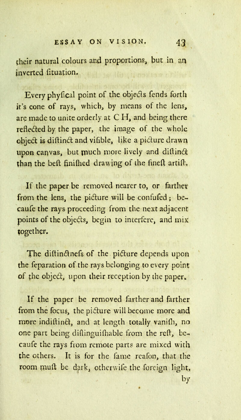 their natural colours and proportions, but in inverted iituation. Every phyiical point of the objecfls fends forth it's cone of rays, whichj by means of the lens, are made to unite orderly at C H, and being there reflected by the paper, the image of the whole object is diftindl and vifible, like a picture drawn upon canvas, but pnuch more lively and diflind ;han the bed finilhed drawing of the fined: artifl*. If the paper be removed nearer to, or farther from the lens, the pi(flure will be confufed ; be- caufe the rays proceeding from the next adjacent points of the objeds, begin to interfere, and mix together. The diftindnefs of the pifture depends upon the feparation of the rays belonging to every point of ^he objedj upon their reception by the paper^ If the paper be removed farther and farther from the focus, the pidlure will become more and more indiftind, and at length totally vanifii, no one part being diflinguifhable from the reR, be^ caufe the rays from remote parts are mixed with the others. It is for the fame rcafon, that the room muft be d?.rk, othcrwife the foreign light, by