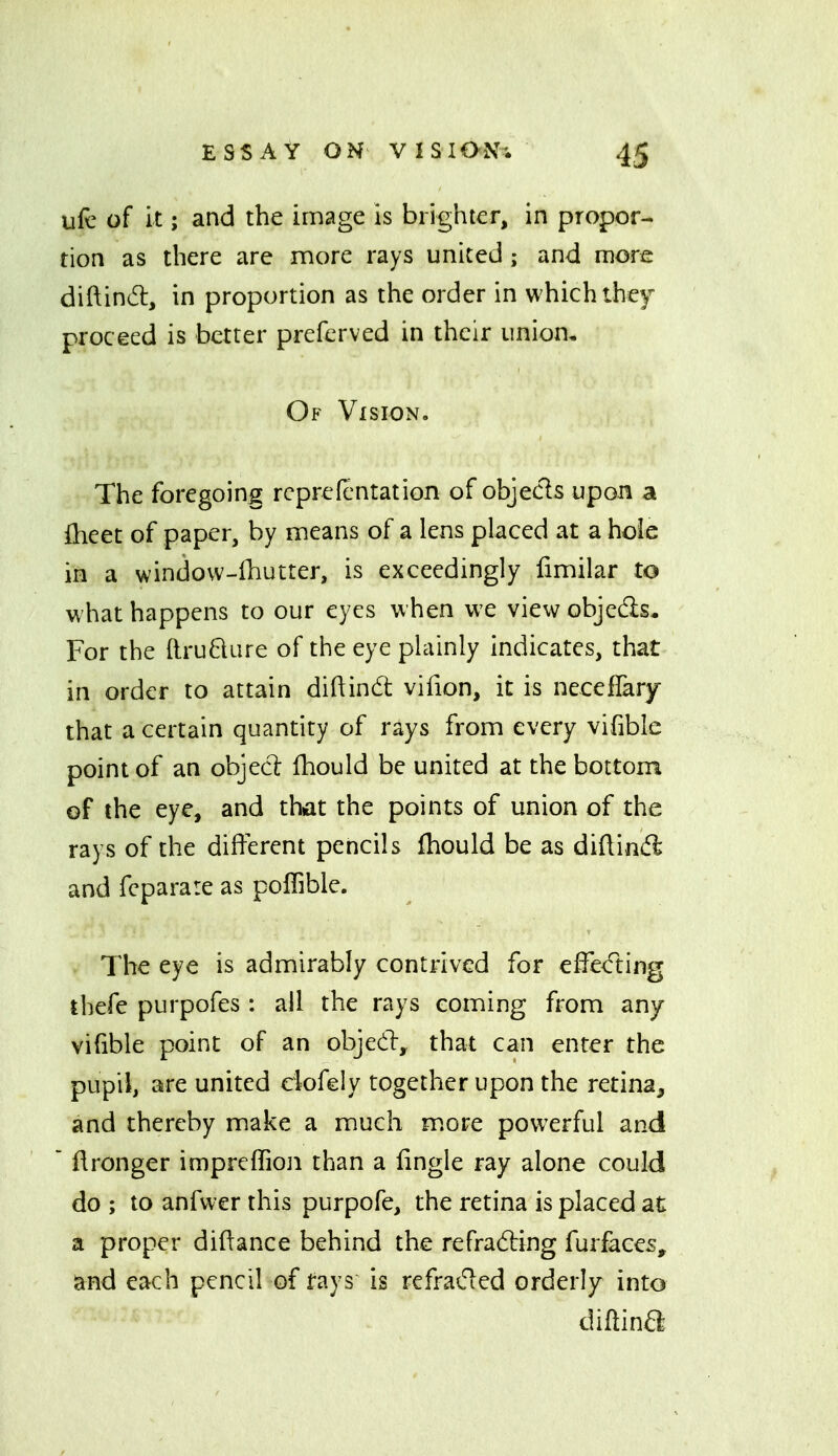 ufc of it; and the image is brighter, in propor- tion as there are more rays united ; and more diftind, in proportion as the order in which they proceed is better preferved in their union. Of Vision. The foregoing rcprefentation of objecls upon a fheet of paper, by means of a lens placed at a hole in a windovv-fhutter, is exceedingly fimilar to what happens to our eyes when we view objedls. For the ftru6ture of the eye plainly indicates, that in order to attain diftind vifion, it is neceflary that a certain quantity of rays from every vifible point of an objecl: fhould be united at the bottom of the eye, and that the points of union of the rays of the different pencils fhould be as diftind and fcparare as polTible. The eye is admirably contrived for effe<fting thefe purpofes : all the rays coming from any vifible point of an objed:, that can enter the pupil, are united eiofely together upon the retina, and thereby make a much more powerful and  ftronger imprcffioji than a fingle ray alone could do ; to anfwer this purpofe, the retina is placed at a proper diftance behind the refrading furfaces, and each pencil of l-ays is refraded orderly into diftina