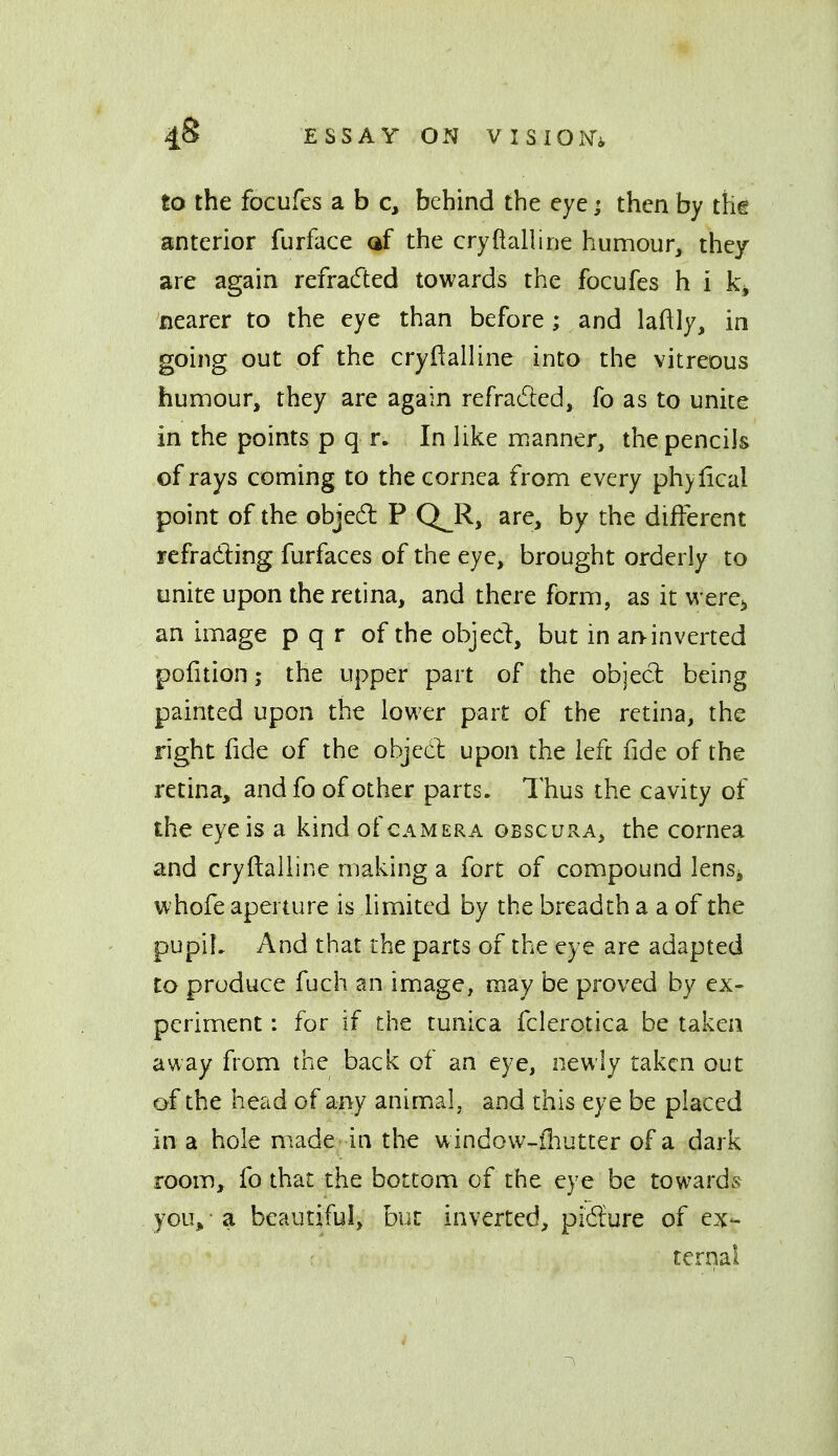 to the focufes a b c, behind the eye; then by thg anterior furface af the cryftalline humour, they are again refracfted towards the focufes h i nearer to the eye than before; and laftly, in going out of the cryftalline into the vitreous humour, they are again refracted, fo as to unite in the points p q r. In Uke manner, the pencils of rays coming to the cornea from every phy Ileal point of the objed P Q_R, are, by the different refradling furfaces of the eye, brought orderly to unite upon the retina, and there form, as it were^ an image p q r of the objed, but in an-inverted poiition; the upper part of the objecl: being painted upon the lovi'er part of the retina, the right lide of the objed upon the left fide of the retina, andfo of other parts. Thus the cavity of the eye is a kind of camera obscura, the cornea and cryftalline making a fort of compound lenSj whofe aperture is hmited by the breadth a a of the pupih And that the parts of the eye are adapted to produce fuch an image, may be proved by ex- periment : for if the tunica fclerotica be taken away from the back of an eye, newly taken out of the head of any animal, and this eye be placed in a hole made in the window-fhutter of a dark room, fo that the bottom of the eye be towards you^ • a beautiful, but inverted, pidure of ex- : ternai