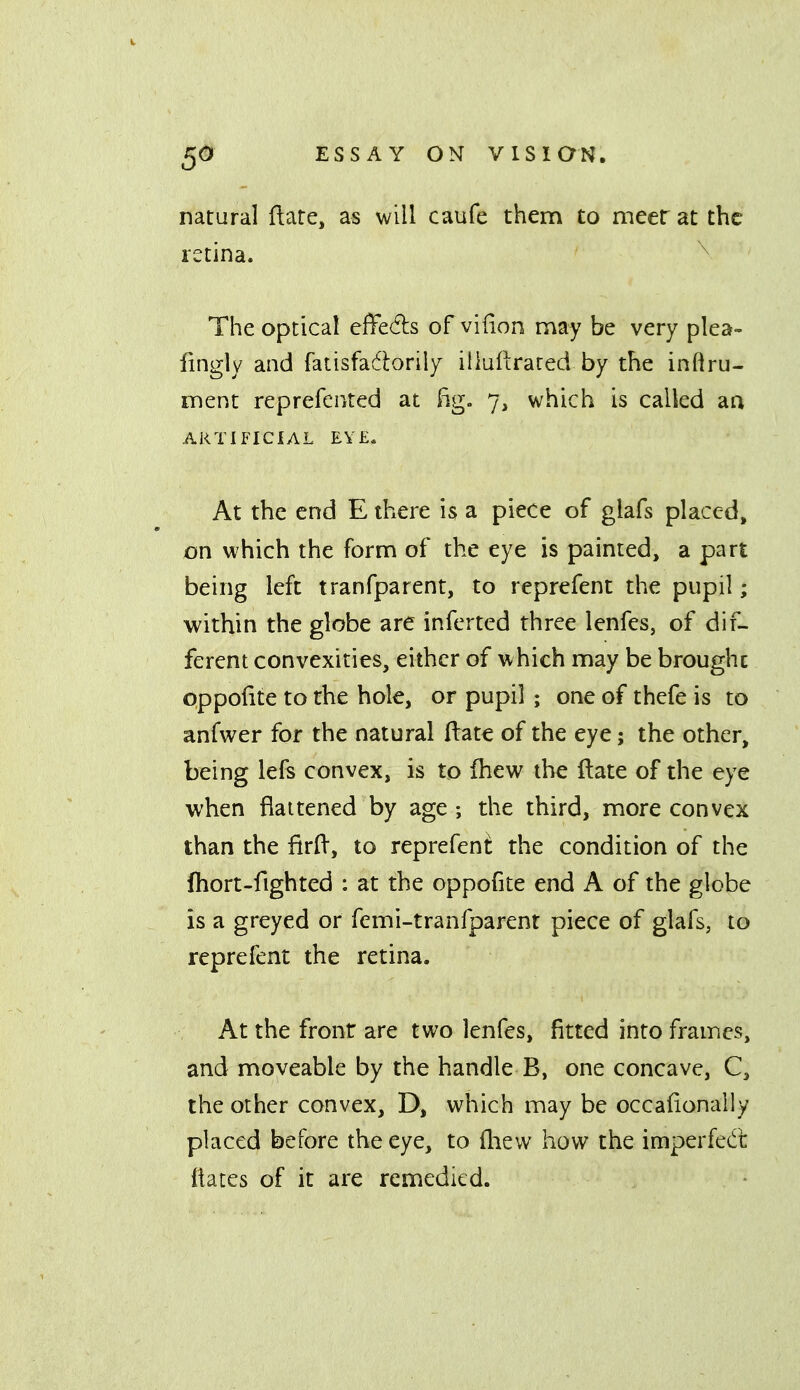 natural (late, as will caufe them to meer at the rstina. The optical effeds of vifion may be very plea- fingly and fatisfadtorily illuftrared by the inflru- ment reprefented at Eg. 7, which is called aa ARTIFICIAL EYE. At the end E there is a piece of glafs placed, on which the form of the eye is painted, a part being left tranfparent, to reprefent the pupil; within the globe are inferted three lenfes, of dif- ferent convexities, either of which may be brought oppofite to the hole, or pupil ; one of thefe is to anfwer for the natural (late of the eye; the other, being lefs convex, is to fhew the ftate of the eye when flattened by age ; the third, more convex than the firft, to reprefent the condition of the fhort-fighted : at the oppofite end A of the globe is a greyed or femi-tranfparent piece of glafs, to reprefent the retina. At the front are two lenfes, fitted into frames, and moveable by the handle B, one concave, C, the other convex, D, which may be occafionally placed before the eye, to flievv how the imperfedt (iates of it are remedied.