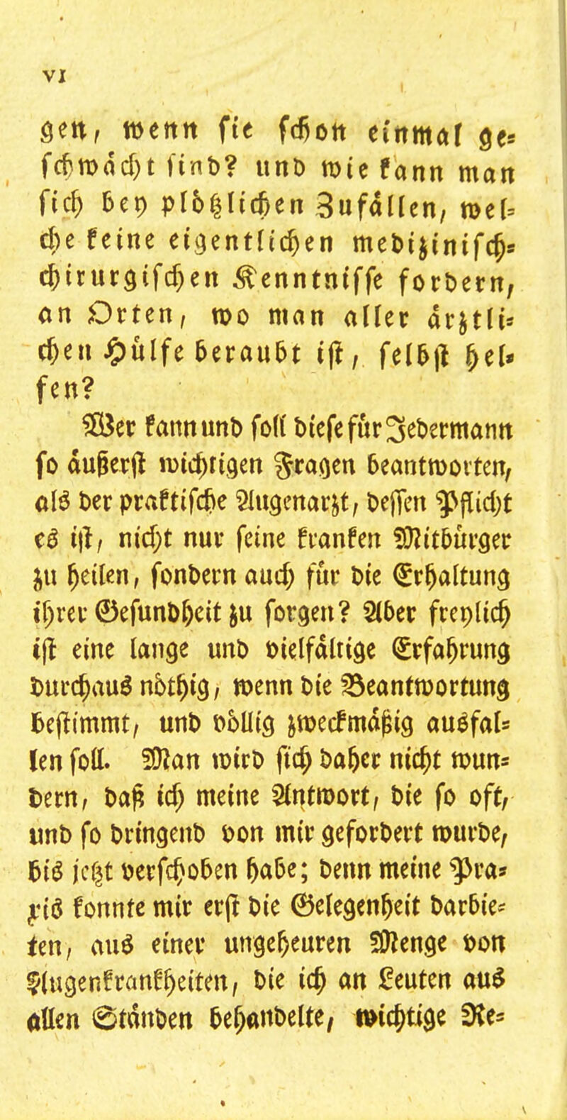 I gen, wettit fte fdjon einmal ge* fefrrcddjt finb? unt) roie fann man ftd) bep plb$lidjen Bufällen, n>el= du feine eigentlichen mebt&tnifcr;* chirurgifdjen ^enntntffe forbern, an Orten, n>o man aller ar&tlt* rf)en £ülfe beraubt ift, fcl&jl f>el* fen? SÖ3er fann unt) foll biefefur^ebermann fo äujjerjt tmcjjrigen fragen beantworten, alö ber praftifdje Slugenarjt, bejfen 9>|ftd)t e£ t|l, md;t nur feine f raufen Üftit&urger ju feilen, fonbern aud) für t)ie (Srfjaltung ifjrev ©efunb&eit &u formen? Slber frenlidj tjf eine lange unb bielfältige Erfahrung imrd)au$ notl)tg, toenn Die söeanfroortung fcejtimmt, unt) t>oüig &nxcf mäßig auäfal* len foll. %lan tPtrD ftdj bafcer nicht roun= fcem, bafc id) meine Antwort, t>ie fo oft, unt> fo brtngenb öon mir gefordert mürbe, big jc|t berfchoben h<*&e; &wn meine $>ra* yiö fonnte mir erft bie Gelegenheit barbie- ten, au$ einer ungeheuren Spenge bon $(ugenfranffjetten, bie ich an beuten au$ allen 6tditben bejubelte, wichtige *Ke=