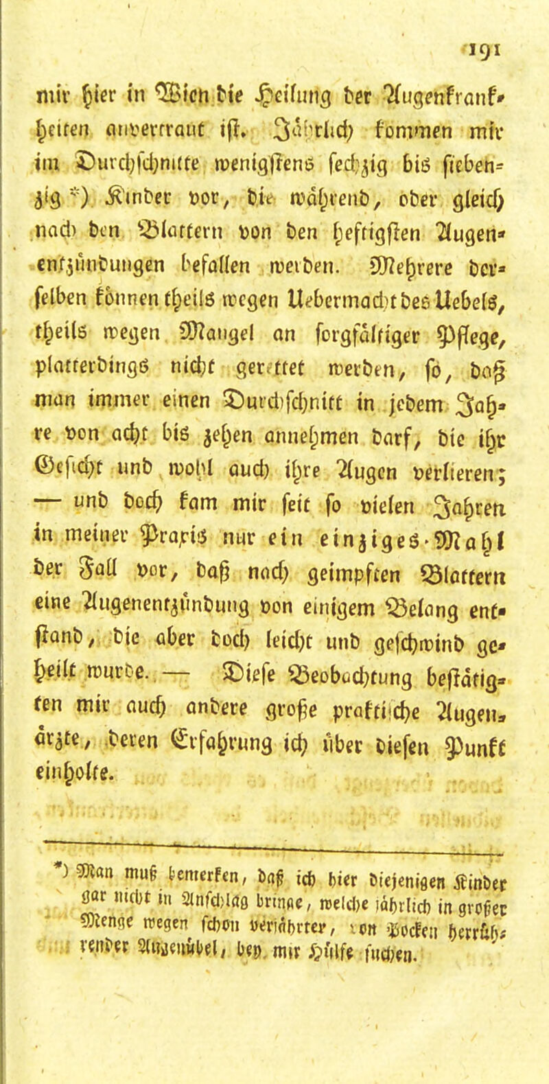 1CJI mir §ier in ^ien bie Reifung ber Tfrigenfranf* Reiten anvevrraut tfh Q%ßc$) f'ommen mir im £>urd;fd;nute »veniglrenö fe$|ig biö fteben^ 5«Ö *). Ämter t>or, feit njctyrenb, ober gleid) nad) ben SMattern Don ben f;eftigflen 2(ugen* enfjimbungen befaden treiben. 9flef)rere bcv- felben fonnent£eilS rcegen UebermadrtbeeUebete, tfceüs rcegen Langel an forgfalriger Pflege, platterbingö nidjf gerettet werben, fö, bofj nidn immer einen SDurcbfdjnift in jebem 3fa(j- re t>on ad?t biö $el)en annehmen öarf, bie if;c ©cficfyt-unb n>ohl aud) if)re 2(ugcn t>erlteren; — unb bodj tarn mir feit fo triefen Sohren in meiner ^vapvs nur ein einziges-9Ra(j! ber gall t>or, baß nad; geimpften Blattern eine Huflenentjönbung oon einigem Gelang ent« fbnb, bie aber fcod) leidet unb gejebroinb gc* I;eüt rource..— SDiefe Beobachtung beflafig» fen mir aud) anbere große praffiidje klugen, ar^te, beren (Erfahrung iö) über Siefen §)unif einmotte. ^ ' ~~~' ~ * man mu§ fcemerfen, öaf? id) fcter Düjeniaen jeinöer 8« mebt in gmftfcldß bnnoe, »elcbe iä|>rlicf> in großer 9)ten<ie rcegen fdjoii twiäbrtcr, \m OSodfen fwrfcf);