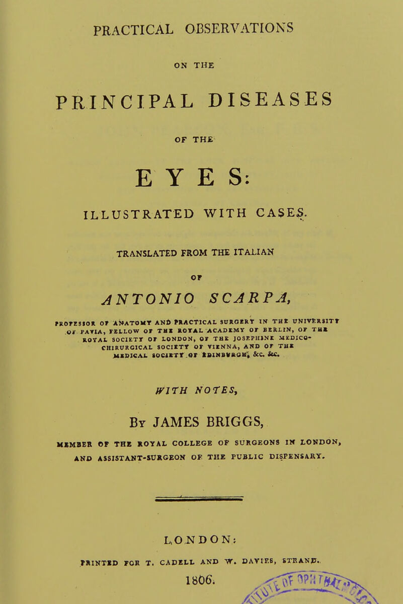 PRACTICAL OBSERVATIONS ON THE PRINCIPAL DISEASES OF THE EYES: ILLUSTRATED WITH CASEJS. TRANSLATED FROM THE ITALIAN or ANTONIO SCARPA, PROFESSOR Of ANATOMT AND PRACTICAL SUROERT IN THI UNIVERS1TT Of FAV1A, FELLOW Of THI ROTAL ACADEMY OF BERLIN, OF THE ROYAL SOCIETT OF LONDON, OF THE JOSEPHINE MEDICO- CH1RURC1CAL SOCIETT OF VIENNA, AND OF THE MEDICAL SOCIETY OF XBINBVR0K', &C StC. WITH NOTES, By JAMES BRIGGS, MEMBER OF THE ROYAL COLLEGE OP SURGEONS IN LONDON, AND ASSISTANT-SURGEON OF THE PUBLIC DISPENSARY. LONDON: PRINTED FOR T. CADELL AND W. DAVIES, STRAND. 1806.