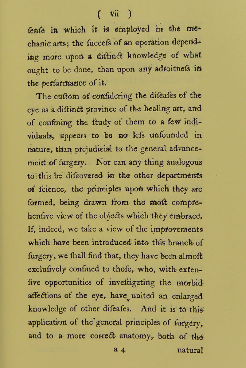 &nfe in Which it i§ employed in the Me- chanic arts-; the fucdefs of an operation depend- ing mote upon a- diftinft knowledge of what ought to be done, than upon any adfoitnefs iti the performance of it. The custom of considering the difcafes of the eye as a difr.inc% province of the healing aft, and of confining the ftudy of them to a few indi- viduak, appears to be no Jefs unfounded in nature, than prejudicial to the general advance- ment' of furgery. Not can any thing analogous to;this.be difcovered in the other departments' of fcience, the principles upon which they are formed, being drawn from the nsoft compre- henfive view of the objects which they embrace. If, indeed, we take a view of the improvements- which have been introduced- into this branch- of furgery, we mall find that, they have been almoft exclufrvely confined to thofe, who, with exten- five opportunities of inveftigating the morbid affections of the eye, havev united an enlarged knowledge of other difeafes. And it is to this application of the* general principles of furgery, and to a more correct anatomy, both of zh6 a 4 natural