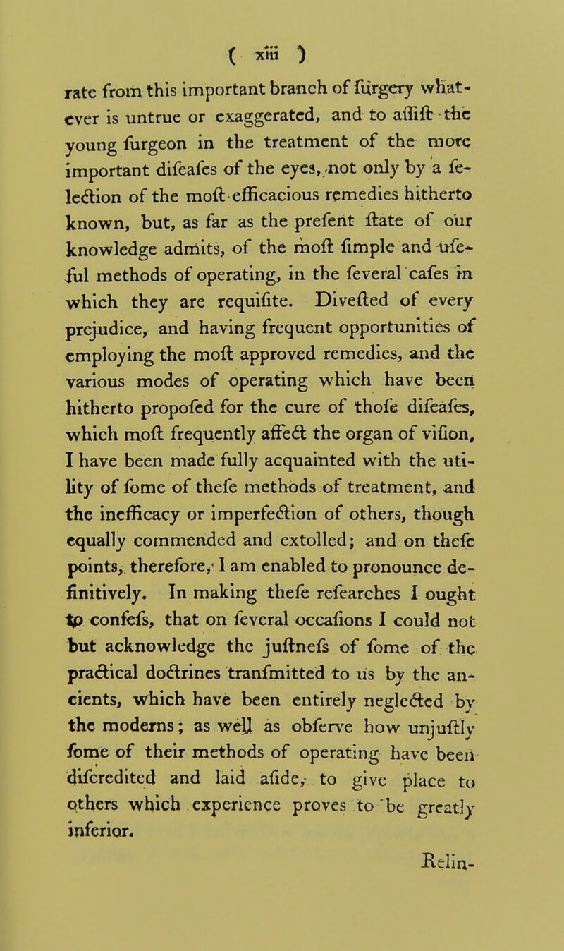 ( x«J ) rate from this important branch of furgery what- ever is untrue or exaggerated, and to affift • the young furgeon in the treatment of the mote important difeafes of the eyes, -not only by a fe-> lection of the moil efficacious remedies hitherto known, but, as far as the prefent ftate of our knowledge admits, of the. moft fimple and i*fe~ ful methods of operating, in the feveral cafes in which they are requifite. Divefted of every prejudice, and having frequent opportunities of employing the moil approved remedies, and the various modes of operating which have been hitherto propofed for the cure of thofe difeafes, which moft frequently affect the organ of vifion, I have been made fully acquainted with the uti- lity of fome of thefe methods of treatment, and the inefficacy or imperfection of others, though equally commended and extolled; and on thefe points, therefore/1 am enabled to pronounce de- finitively. In making thefe refearches I ought tp confefs, that on feveral occafions I could not but acknowledge the juftnefs of fome of the practical doctrines tranfmitted to us by the an^ cients, which have been entirely neglected by the moderns; as weil as obferve how unjuftly fome of their methods of operating have been discredited and laid afide, to give place to others which experience proves to be greatly inferior. Relin-