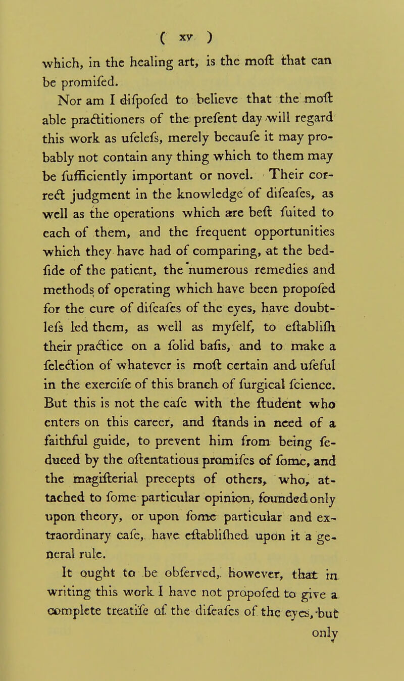 ( ) which, in the healing art, is the moft that can be promifed. Nor am I difpofed to believe that the moft able practitioners of the prefent day will regard this work as ufelefs, merely becaufe it may pro- bably not contain any thing which to them may be fufficiently important or novel. Their cor- rect judgment in the knowledge of difeafes, as well as the operations which are beft fuited to each of them, and the frequent opportunities which they have had of comparing, at the bed- fidc of the patient, the numerous remedies and methods of operating which have been propofed for the cure of difeafes of the eyes, have doubt- lefs led them, as well as myfelf, to eftablifh their practice on a folid bafis, and to make a fcleeliion of whatever is moft certain and ufeful in the exercife of this branch of furgical fcience. But this is not the cafe with the ftudent who enters on this career, and ftands in need of a faithful guide, to prevent him from being fe- duced by the oftcntatious promifes of fome, and the magifterial precepts of others, who, at- tached to fome particular opinion, founded only upon theory, or upon fome particular and ex- traordinary cafe, have eftabliftied upon it a ge- neral rule. It ought to be obferved,. however, that in writing this work I have not propofed to give a complete treatife of the difeafes of the eyes,-but only