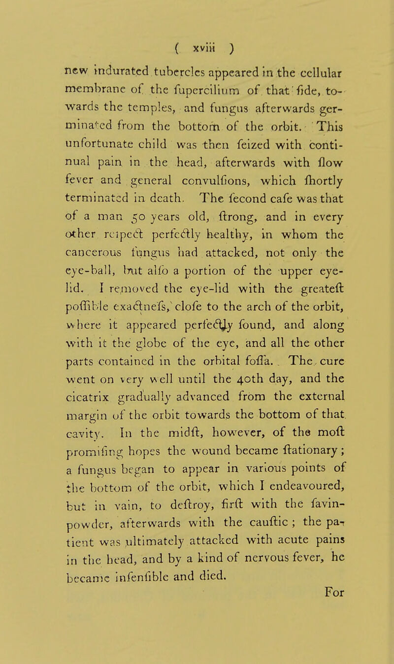 new indurated tubercles appeared in the cellular membrane of the fupercilium of. that: fide, to- wards the temples, and fungus afterwards ger- minated from the bottom of the orbit. This unfortunate child was then feized with conti- nual pain in the head, afterwards with flow fever and general convulfions, which fhortly terminated in death. The fecond cafe was that of a man 50 years old, ftrong, and in every other reipecl perfectly healthy, in whom the cancerous fungus had attacked, not only the eye-ball, but alfo a portion of the upper eye- lid. I removed the eye-lid with the greateft poffible exaclnefs/clofe to the arch of the orbit, where it appeared perfecTJy found, and along with it the globe of the eye, and all the other parts contained in the orbital fofla. . The, cure went on very well until the 40th day, and the cicatrix gradually advanced from the external margin of the orbit towards the bottom of that cavity. In the midft, however, of the moll promising hopes the wound became ftationary; a fungus began to appear in various points of the bottom of the orbit, which I endeavoured, but in vain, to deftroy, firft with the favin- powder, afterwards with the cauftic ; the pa- tient was ultimately attacked with acute pains in the head, and by a kind of nervous fever, he became infenfible and died. For