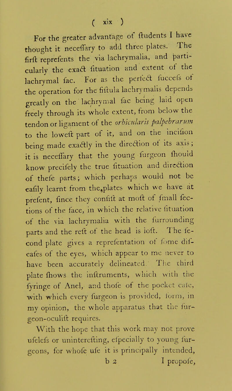 For the greater advantage of ftudents I have thought it neceffary to add three plates. The firft reprefents the via lachrymalia, and parti- cularly the exa& fituation and extent of the lachrymal fac. For as the perfed fuccefs of the operation for the fiftula lachrymalis depends greatly on the lachrymal fac being laid open freely through its whole extent, from below the tendon or ligament of the orbicularis palpebrarum to the loweft part of it, and on the incifion being made exactly in the direction of its axis ; it is neceffary that the young furgeon fhouid know precifely the true fituation and direction of thefe parts; which perhaps would not be eafily learnt from the,plates which we have at prefent, fince they confift at moft of fmall fec- tions of the face, in which the relative fituation of the via lachrymalia with the furrounding parts and the reft of the head is loft. The fe- cond plate gives a reprefentation ot fome dii- eafes of the eyes, which appear to me never to have been accurately delineated. The third plate mows the inftruments, which with the fyringe of Anel, and thofe of the pocket caie, with which every furgeon is provided, form, in my opinion, the whole apparatus that the fur- geon-oculift requires. With the hope that this work may not prove ufelcfs or uninterefting, efpecially to young fur- geons, for whofe ufe it is principally intended, b 2 I propoie,