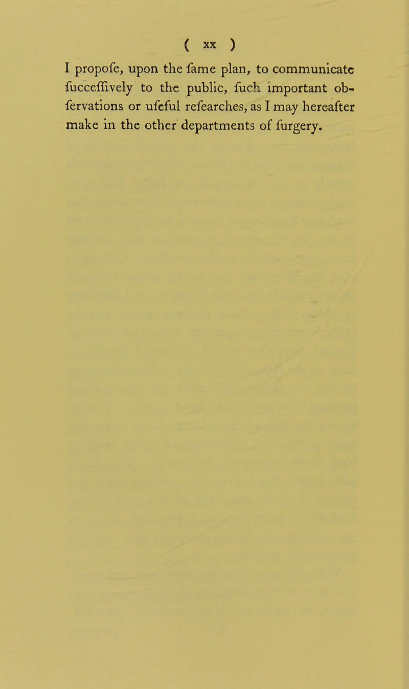 ( ) I propofe, upon the fame plan, to communicate fucceflively to the public, fuch important ob- fervations or ufeful refearches, as I may here-after make in the other departments of furgery.