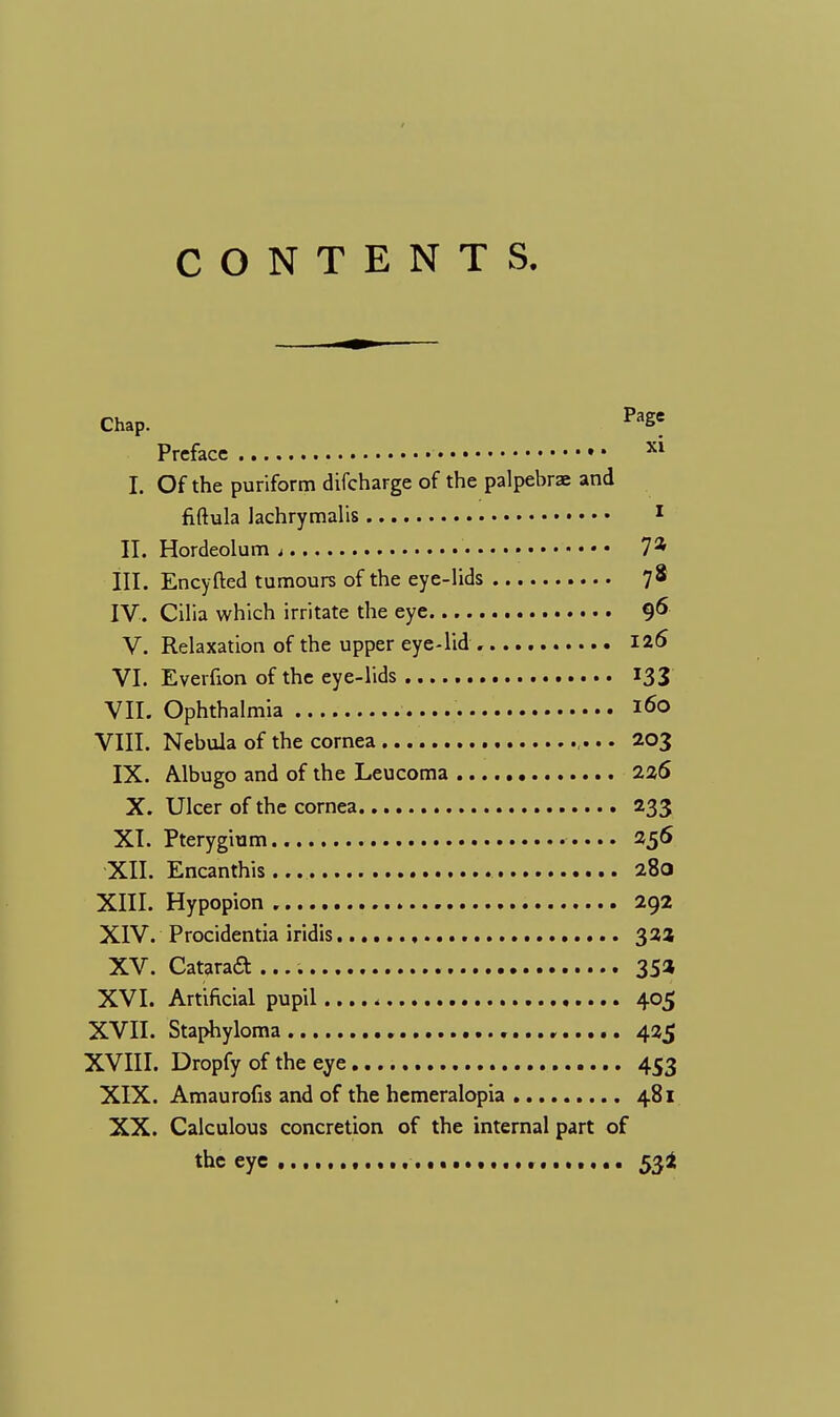 CONTENTS. Chap. PaSe Preface Xl I. Of the puriform difcharge of the palpebrae and fiftula lachrymalis 1 II. Hordeolum t 7* III. Encyfted tumours of the eye-lids 78 IV. Cilia which irritate the eye 9^ V. Relaxation of the upper eye-lid 125 VI. Everfion of the eye-lids 133 VII. Ophthalmia *6o VIII. Nebula of the cornea ,... 203 IX. Albugo and of the Leucoma 226 X. Ulcer of the cornea 233 XI. Pterygium 256 XII. Encanthis... 280 XIII. Hypopion 292 XIV. Procidentia iridis 322 XV. Catarad 35* XVI. Artificial pupil 405 XVII. Staphyloma , 425 XVIII. Dropfy of the eye 453 XIX. Amaurofis and of the hemeralopia 481 XX. Calculous concretion of the internal part of the eye 53I