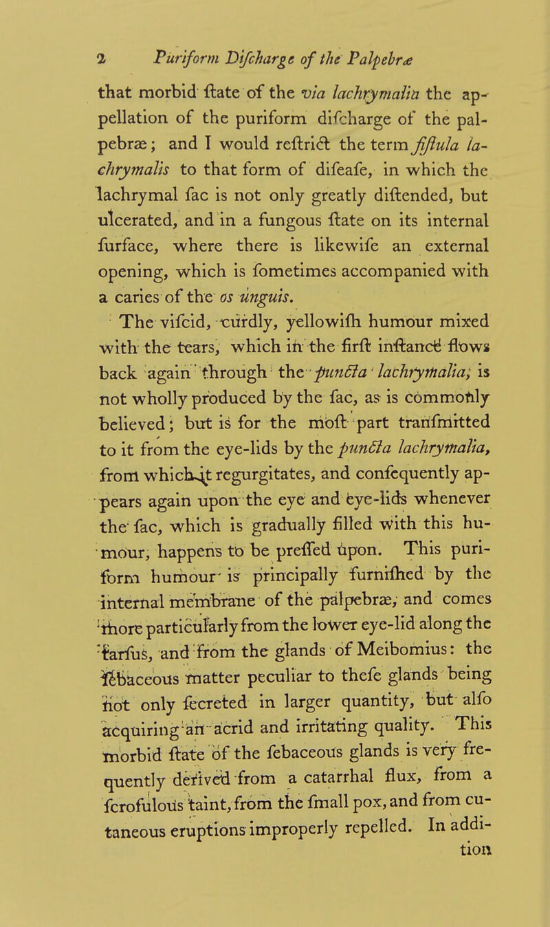 that morbid flate of the via lachrymalla the ap- pellation of the puriform difcharge of the pal- pebral ; and I would rellrict the term jiftula la- chrymails to that form of difeafe, in which the lachrymal fac is not only greatly diftended, but ulcerated, and in a fungous flate on its internal furface, where there is likewife an external opening, which is fometimes accompanied with a caries of the os unguis. The vifcid, t:ufdly, yellowifti humour mixed with the tears, which in the firft inftance* flow* back again through the ■ funcla' lachrymalla; is not wholly produced by the fac, as is commonly believed; but is for the rrioft part trarifmitted to it from the eye-lids by the puncla lachrymaiia, from whictujt regurgitates, and confequently ap- pears again upon the eye; and eye-lids whenever the fac, which is gradually filled with this hu- ■ mour, happens to be preffed upon. This puri- form humour' isr principally furnHhed by the internal membrane of the palpebras, and comes :rhore particularly from the lower eye-lid along the :ferfus, and from the glands of Meibomius: the Sebaceous matter peculiar to thefe glands being riot only fecreted in larger quantity, but alfo acquiring :afi acrid and irritating quality. This morbid flate of the febaceous glands is very fre- quently deriv en* from a catarrhal flux, from a fcrofiilous taint, from the fmall pox, and from cu- taneous eruptions improperly repelled. In addi-