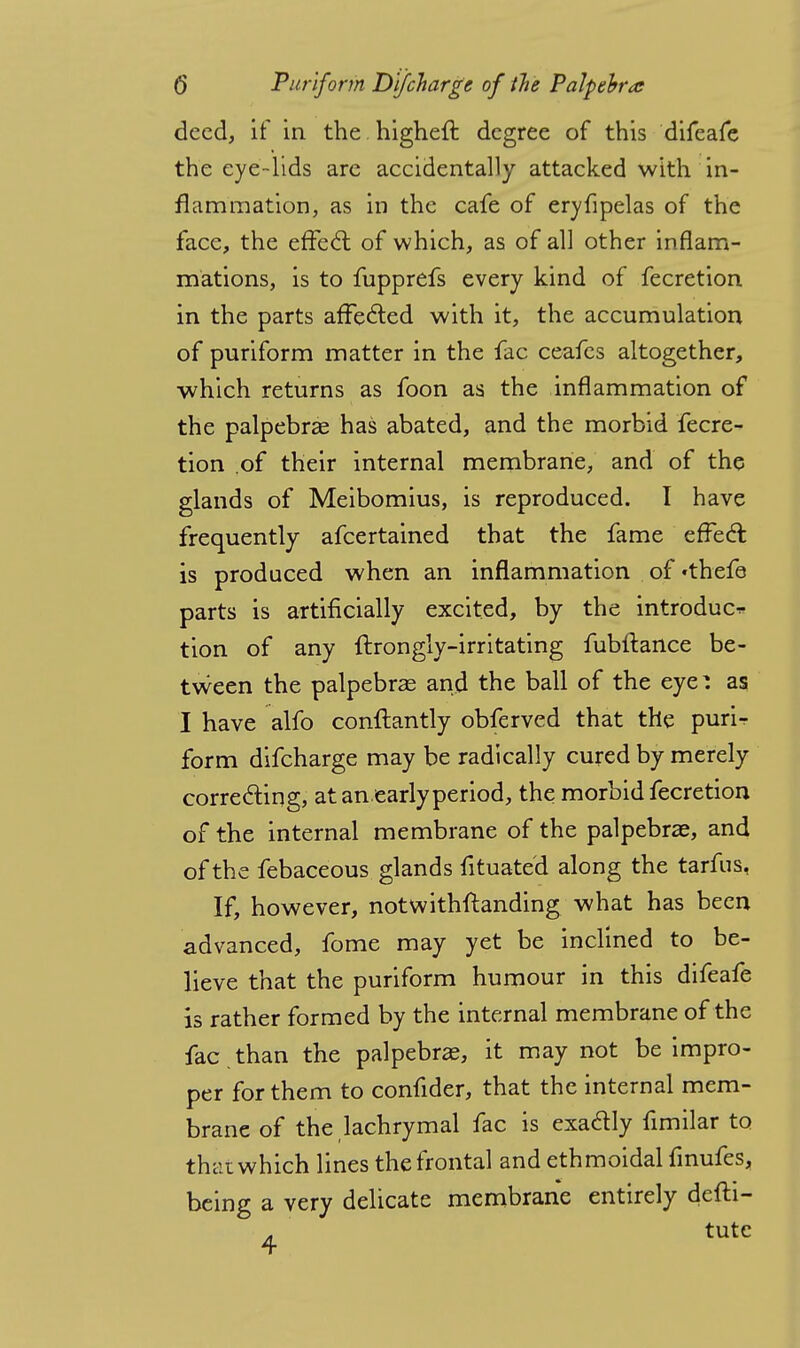 deed, if in the higheft degree of this difeafe the eye-lids are accidentally attacked with in- flammation, as in the cafe of eryfipelas of the face, the effect of which, as of all other inflam- mations, is to fupprefs every kind of fecretion in the parts affected with it, the accumulation of puriform matter in the fac ceafes altogether, which returns as foon as the inflammation of the palpebral has abated, and the morbid fecre- tion .of their internal membrane, and of the glands of Meibomius, is reproduced. I have frequently afcertained that the fame effect: is produced when an inflammation of «thefe parts is artificially excited, by the introduce tion of any fbrongly-irritating fubftance be- tween the palpebral and the ball of the eye^ as I have alfo conflantly obferved that the purir form difcharge may be radically cured by merely correcting, at an early period, the morbid fecretion of the internal membrane of the palpebrae, and of the febaceous glands fituated along the tarfus, If, however, notwithstanding what has been advanced, fome may yet be inclined to be- lieve that the puriform humour in this difeafe is rather formed by the internal membrane of the fac . than the palpebrae, it may not be impro- per for them to confider, that the internal mem- brane of the lachrymal fac is exadly fimilar to thai which lines the frontal and ethmoidal fmufes, being a very delicate membrane entirely defti- tute