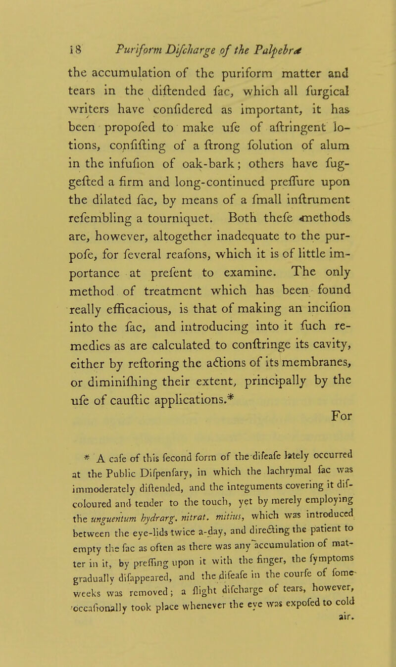 the accumulation of the puriform matter and tears in the diflended fac, which all furgical writers have confidered as important, it has been propofed to make ufe of aftringent lo- tions, confuting of a ftrong folution of alum in the infufion of oak-bark; others have fug- gefted a firm and long-continued preflure upon the dilated fac, by means of a fmall inftrument refembling a tourniquet. Both thefe cnethods are, however, altogether inadequate to the pur- pofe, for feveral reafons, which it is of little im- portance at prefent to examine. The only method of treatment which has been found really efficacious, is that of making an incifion into the fac, and introducing into it fuch re- medies as are calculated to conftringe its cavity, either by reftoring the actions of its membranes, or diminishing their extent, principally by the ufe of cauftic applications.* For * A cafe of this fecond form of thedifeafe lately occurred at the Public Difpenfary, in which the lachrymal fac was immoderately diftended, and the integuments covering it dif- coloured and tender to the touch, yet by merely employing the unguentum hydrarg. nitrat. tnitius, which was introduced between the eye-lids twice a-day, and direding the patient to empty the fac 'as often as there was anyaccumulation of mat- ter in it, by preffing upon it with the finger, the fymptoms gradually difappeared, and the difeafe in the courfe of fomc- weeks was removed; a flight difcharge of tears, however, ■occalWly took place whenever the eye was expofed to cold air.