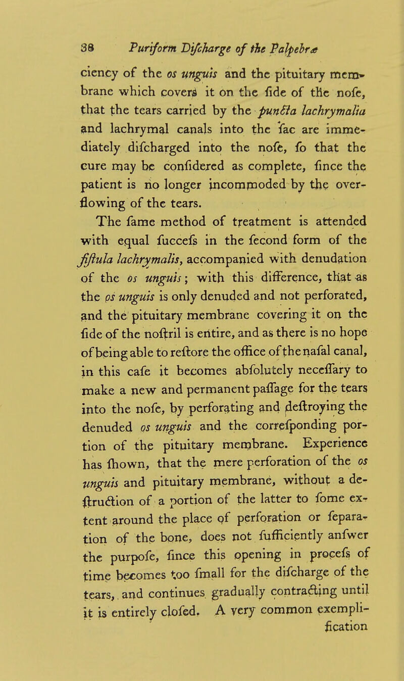 ciency of the os unguis and the pituitary mem» brane which covert it on the fide of the nofe, that the tears carried by the punSia lachrymalta and lachrymal canals into the fac are imme- diately difcharged into the nofe, fo that the cure may be confidered as complete, fince the patient is no longer incommoded by the over- flowing of the tears. The fame method of treatment is attended with equal fuccefs in the fecond form of the Jiftula lachrymalis, accompanied with denudation of the os ungu'ts\ with this difference, that as the ps unguis is only denuded and not perforated, and the pituitary membrane covering it on the fide of the noifril is entire, and as there is no hope of being able to reftore the office of the nafal canal, in this cafe it becomes abfolutely neccflary to make a new and permanent paffage for the tears into the nofe, by perforating and fleftroying the denuded os unguis and the correfponding por- tion of the pituitary membrane. Experience has mown, that the mere perforation of the os unguis and pituitary membrane, without: a de- struction of a portion of the latter to fome ex- tent around the place of perforation or fepara- tion of the bone, does not fufficiently anfwer the purpofe, fince this opening in procefs of time becomes too fmall for the difcharge of the tears, , and continues gradually contra&ing until *t is entirely clofed. A very common exempli- fication