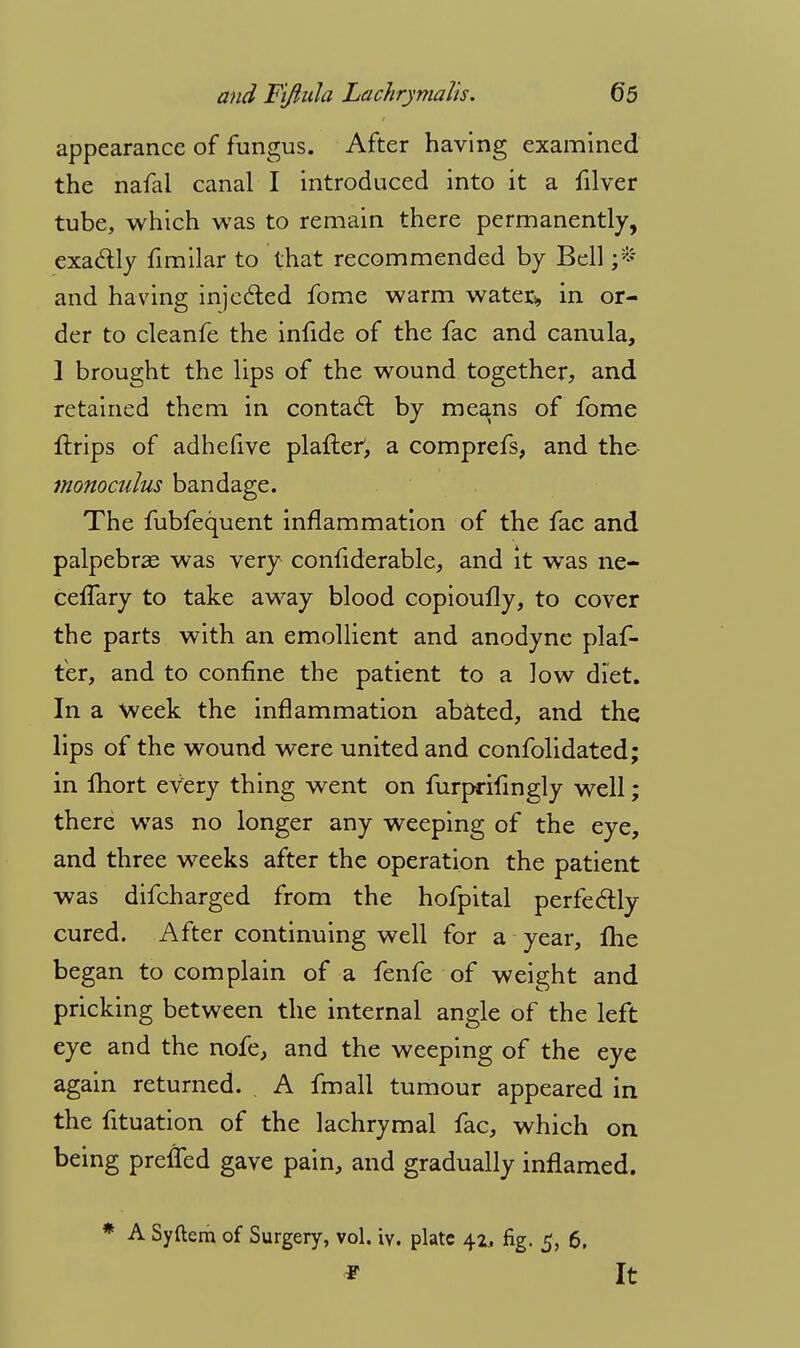 appearance of fungus. After having examined the nafal canal I introduced into it a filver tube, which was to remain there permanently, exa&ly fimilar to that recommended by Bell ;* and having injected fome warm water* in or- der to cleanfe the inlide of the fac and canula, 1 brought the lips of the wound together, and retained them in contact by means of fome {trips of adhefive plafter', a comprefs, and the monoculus bandage. The fubfequent inflammation of the fac and palpebral was very confiderable, and it was ne- cefTary to take away blood copioufly, to cover the parts with an emollient and anodyne plaf- ter, and to confine the patient to a low diet. In a week the inflammation abated, and the lips of the wound were united and confolidated; in lhort every thing went on furprilingly well; there was no longer any weeping of the eye, and three weeks after the operation the patient was difcharged from the hofpital perfectly cured. After continuing well for a year, me began to complain of a fenfe of weight and pricking between the internal angle of the left eye and the nofe, and the weeping of the eye again returned. A fmall tumour appeared in the fituation of the lachrymal fac, which on being preffed gave pain, and gradually inflamed. * A Syftem of Surgery, vol. vv. plate 41. fig. 5, 6, * It