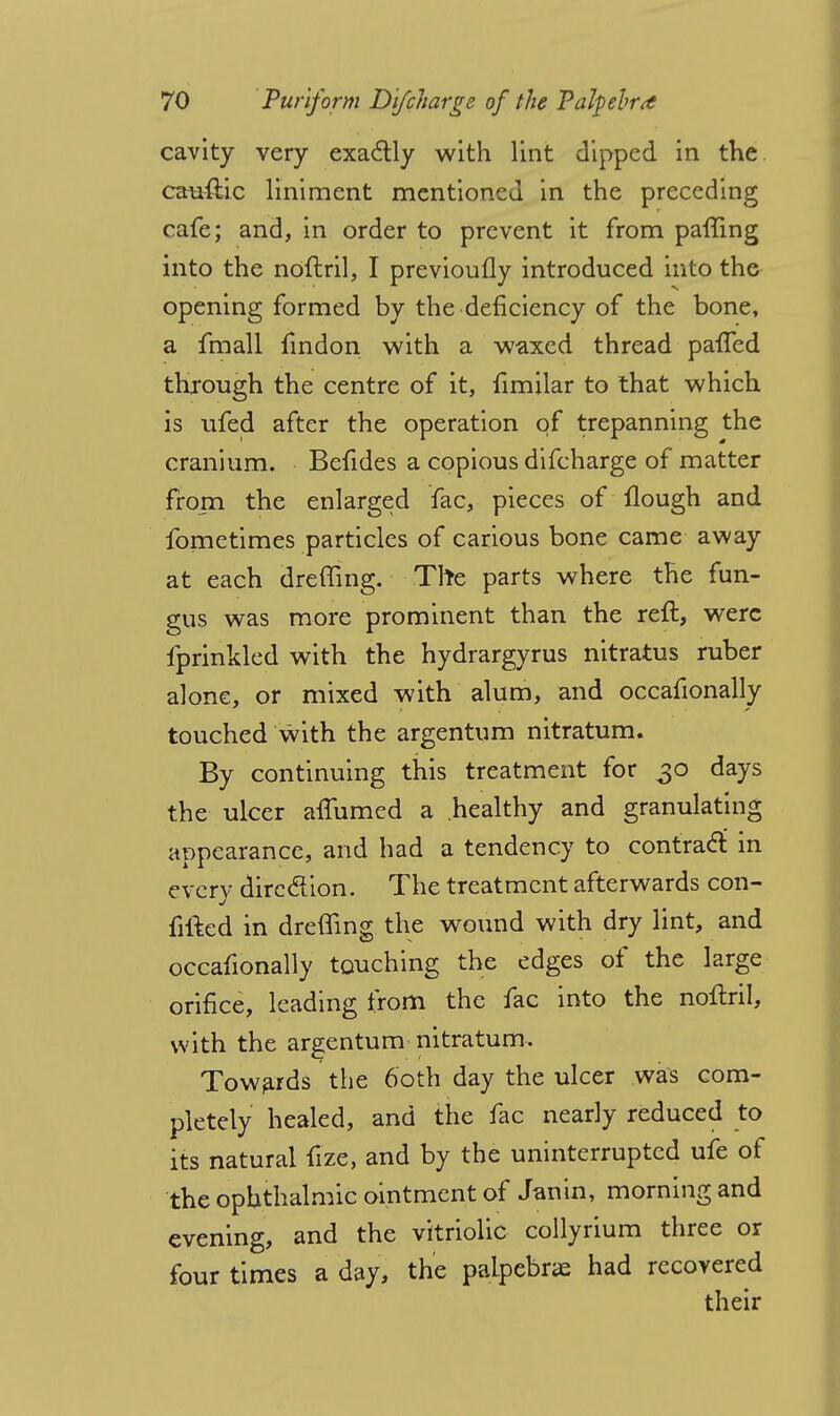 cavity very exactly with lint dipped in the cauftic liniment mentioned in the preceding cafe; and, in order to prevent it from paffing into the noftril, I previoufly introduced into the opening formed by the deficiency of the bone, a fmall findon with a waxed thread paffed through the centre of it, fimilar to that which is ufed after the operation of trepanning the cranium. Befides a copious difcharge of matter from the enlarged fac, pieces of Hough and fometimes particles of carious bone came away at each dreffing. The parts where the fun- gus was more prominent than the reft, were fprinkled with the hydrargyrus nitratus ruber alone, or mixed with alum, and occafionally touched with the argentum nitratum. By continuing this treatment for 30 days the ulcer affumed a healthy and granulating appearance, and had a tendency to contract in every direction. The treatment afterwards con- fitted in dreffing the wound with dry lint, and occafionally touching the edges of the large orifice, leading from the fac into the noftril, with the argentum nitratum-. Towards the 60th day the ulcer was com- pletely healed, and the fac nearly reduced to its natural fize, and by the uninterrupted ufe of the ophthalmic ointment of Janin, morning and evening, and the vitriolic collyrium three or four times a day, the palpebral had recovered their