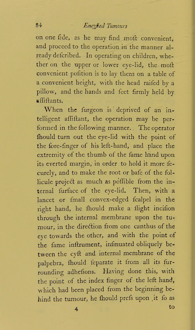 on one fide, as he may find in oil convenient, and proceed to the operation in the manner al- ready defcribed. In operating on children, whe- ther on the upper or lower eye-lid, the moft convenient pofition is to lay them on a table of a. convenient height, with the head raifed by a pillow, and the hands and feet firmly held by affiftants. When the furgeon is1 deprived of an in- telligent affiftant, the operation may be per- formed in the following manner. v The operator Ihould turn out the eye-lid with the point of the fore-finger of his left-hand, and place the extremity of the thumb of the fame hand upon its everted margin, in order to hold it more fe- curely, and to make the root or bafe of the fol- licule project as much as poffible from the in- ternal furface of the eye-lid. Then, with a lancet or fmall convex-edged fcalpel in the right hand, he mould make a flight incifion through the internal membrane upon the tu-. mour, in the direction from one canthus of the eye towards the other, and with the point of the fame inflrument, infinuated obliquely be- tween the cyft and internal membrane of the palpebra, Ihould feparate it from all its fur- rounding adhefions. Having done this, with the point of the index finger of the left hand, which had been placed from the beginning be- hind the tumour, he fliould prefs upon , it fo as