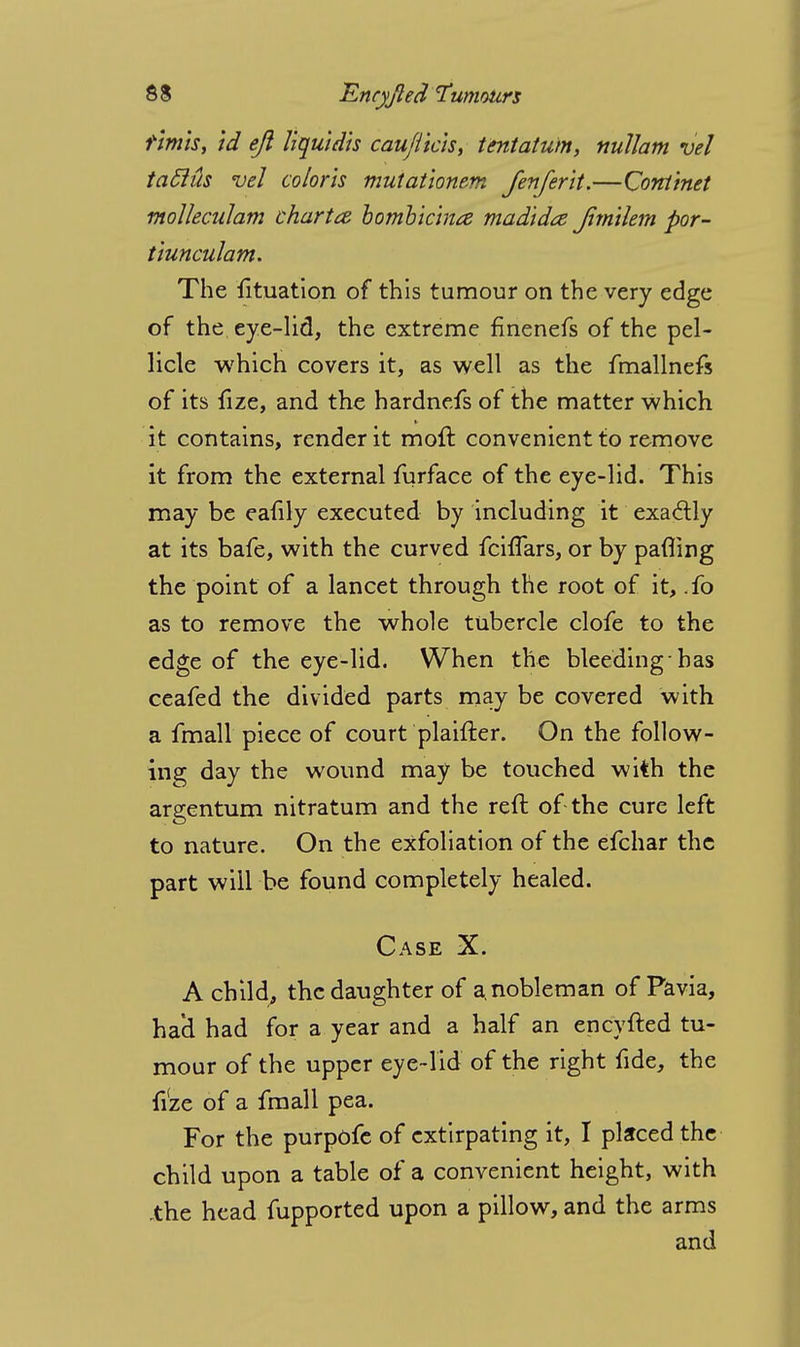 rimls, id eft liquidis cauflkis, tentatum, nullam vel tabids vel colons mutat'ionem fenferit.—Cotttinet molleculam chart <z bombic'ma madidte Jim'tlem por- tiunculam. The iltuation of this tumour on the very edge of the eye-lid, the extreme finenefs of the pel- licle which covers it, as well as the fmallnefs of its fize, and the hardnefs of the matter which it contains, render it moft convenient to remove it from the external furface of the eye-lid. This may be eafily executed by including it exactly at its bafe, with the curved fciffars, or by patting the point of a lancet through the root of it, .fo as to remove the whole tubercle clofe to the edge of the eye-lid. When the bleeding-has ceafed the divided parts may be covered with a fmall piece of court plaifter. On the follow- ing day the wound may be touched with the argentum nitratum and the reft of the cure left to nature. On the exfoliation of the efchar the part will be found completely healed. Case X. A child, the daughter of a. nobleman of Pavia, ha'd had for a year and a half an encyfted tu- mour of the upper eye-lid of the right fide, the fize of a fmall pea. For the purpofe of extirpating it, I placed the child upon a table of a convenient height, with .the head fupported upon a pillow, and the arms and