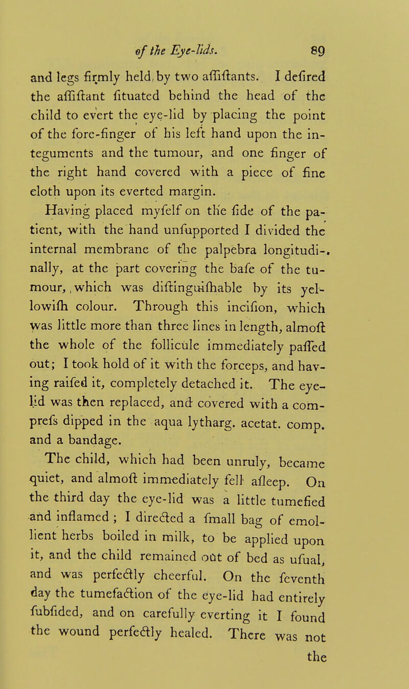 and legs firmly held, by two afliftants. I defired the affiftarit fituated behind the head of the child to evert the eye-lid by placing the point of the fore-finger of his left hand upon the in- teguments and the tumour, and one finger of the right hand covered with a piece of fine cloth upon its everted margin. Having placed myfelf on the fide of the pa- tient, with the hand unfupported I divided the internal membrane of the palpebra longitudi-. nally, at the part covering the bafe of the tu- mour, , which was diftinguifhable by its yel- lowifh colour. Through this incifion, wrhich was little more than three lines in length, almoft the whole of the follicule immediately pafled out; I took hold of it with the forceps, and hav- ing raifed it, completely detached it. The eye- lid was then replaced, and covered with a com- prefs dipped in the aqua lytharg. acetat. comp. and a bandage. The child, which had been unruly, became quiet, and almoft immediately fell afleep. On the third day the eye-lid was a little tumefied and inflamed ; I directed a fmall bag of emol- lient herbs boiled in milk, to be applied upon it, and the child remained out of bed as ufual, and was perfedly cheerful. On the feventh day the tumefadion of the dye-lid had entirely fubfided, and on carefully everting it I found the wound perfedly healed. There was not the