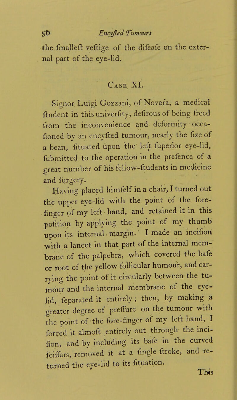 the fmallefl: veftige of the difeafc on the exter- nal part of the eye-lid. Case XI. Signor Luigi Gozzani, of Novara, a medical ftudent in this univerfity, defirous of being freed from the inconvenience and deformity occa- fioned by an encyfted tumour, nearly the fize of a bean, fituated upon the left fuperior eye-lid, fubmitted to the operation in the prefence of a great number of his feliow-ftudents in medicine and furgery. Having placed himfelf in a chair, I turned out the upper eye-lid with the point of the fore- finger of my left hand, and retained it in this pofition by applying the point of my thumb upon its internal > margin. I made an incifion with a lancet in that part of the internal mem- brane of the palpebra, which covered the bafe or root of the yellow follicular humour, and car- rying the point of it circularly between the tu- mour and the internal membrane of the eye- lid, feparated it entirely ; then, by making a o-reater degree of prefiure on the tumour with the point of the fore-finger of my left hand, I forced it almoft ^entirely out through the inci- fion, and by including its bafe in the curved fcifiars, removed it at a fingle ftroke, and re~ turned the eye-lid to its filiation. This