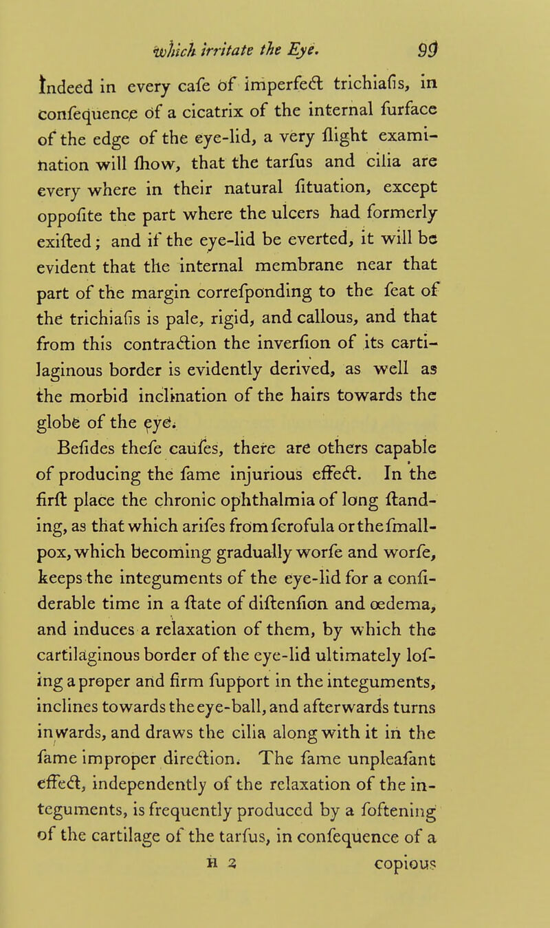 Indeed in every cafe of imperfect trichiafis, in confequence of a cicatrix of the internal furfacc of the edge of the eye-lid, a very flight exami- nation will fliow, that the tarfus and cilia are every where in their natural fituation, except oppofite the part where the ulcers had formerly exifted; and if the eye-lid be everted, it will be evident that the internal membrane near that part of the margin correfponding to the feat of the trichiafis is pale, rigid, and callous, and that from this contraction the inverfion of its carti- laginous border is evidently derived, as well as the morbid inclination of the hairs towards the globe of the ey£; Befides thefe caufes, there are others capable of producing the fame injurious effect. In the firft place the chronic ophthalmia of long {land- ing, as that which arifes fromferofula orthefmall- pox, which becoming gradually worfe and worfe, keeps the integuments of the eye-lid for a eonfi- derable time in a ftate of diflenfion and oedema, and induces a relaxation of them, by which the cartilaginous border of the eye-lid ultimately lof- ing a proper and firm fupport in the integuments, inclines towards the eye-ball, and afterwards turns in wards, and draws the cilia along with it in the fame improper direction.* The fame unpleafant effect, independently of the relaxation of the in- teguments, is frequently produced by a foftening of the cartilage of the tarfus, in confequence of a h 3 copious