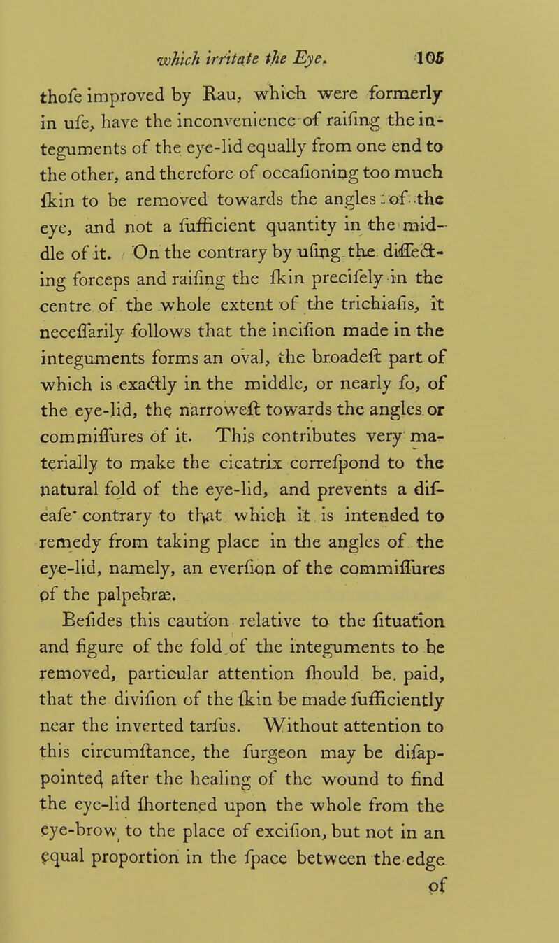 thofe improved by Rau, which were formerly in ufe, have the inconvenience of raifing the in- teguments of the eye-lid equally from one end to the other, and therefore of occafioning too much fkin to be removed towards the angles: of the eye, and not a fufficient quantity in the mid- dle of it. On the contrary by ufing-the didiecl:- ing forceps and raifing the fkin precifely in the centre of the whole extent of the trichiafis, h neceflariiy follows that the ineifion made in the integuments forms an oval, the hroadeft part of which is exactly in the middle, or nearly fo, of the eye-lid, the narroweft towards the angles or commiflures of it. This contributes very ma- terially to make the cicatrix correfpond to the natural fold of the eye-lid, and prevents a dif- eafe* contrary to that which it is intended to remedy from taking place in the angles of the eye-lid, namely, an everhon of the commhTures of the palpebral. Befides this caution relative to the fituation and figure of the fold of the integuments to he removed, particular attention mould be. paid, that the divifion of the fkin be made fufficiently near the inverted tarfus. Without attention to this circumftance, the furgeon may be difap- pointed, after the healing of the wound to find the eye-lid Ihortened upon the whole from the eye-brow to the place of excifion, but not in an equal proportion in the fpace between the edge of