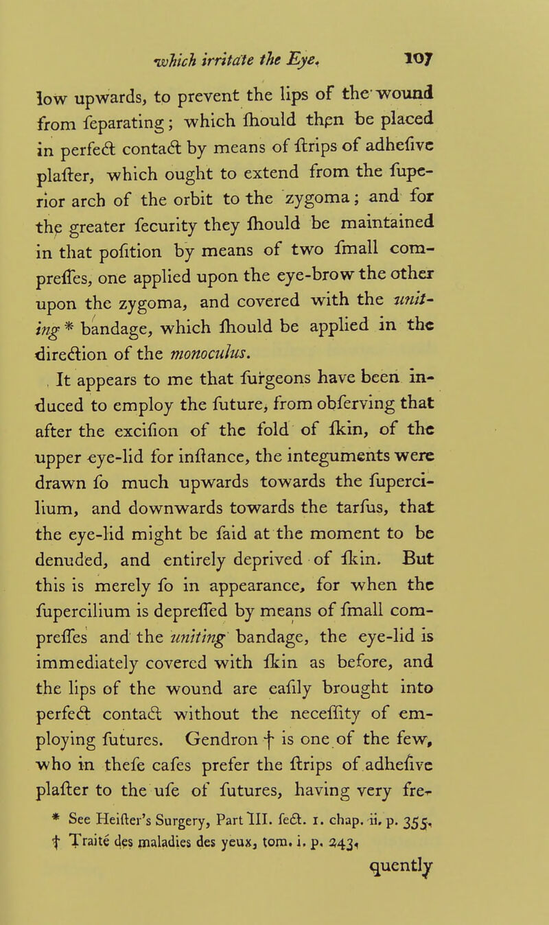 low upwards, to prevent the lips of the wound from feparating; which mould thpn be placed in perfect contact by means of {trips of adhefive plafter, which ought to extend from the fupc- rior arch of the orbit to the zygoma; and for the greater fecurity they Ihould be maintained in that pofition by means of two fmall com- preifes, one applied upon the eye-brow the other upon the zygoma, and covered with the unit- ing * bandage, which mould be applied in the direction of the monocuJus. . It appears to me that furgeons have been in- duced to employ the future, from obferving that after the excifion of the fold of Ikin, of the upper eye-lid for inftance, the integuments were drawn fo much upwards towards the fuperci- lium, and downwards towards the tarfus, that the eye-lid might be faid at the moment to be denuded, and entirely deprived of fkin. But this is merely fo in appearance, for when the fupercilium is depreffed by means of fmall com- prelTes and the uniting bandage, the eye-lid is immediately covered with fkin as before, and the lips of the wound are eafily brought into perfed: contact without the necemty of em- ploying futures. Gendron f is one of the few, who in thefe cafes prefer the flrips of adhefive plafter to the ufe of futures, having very fre-r * See Heifter's Surgery, Part III. fe<5t. I. chap. ii. p. 355, ^ Traite <jes ^ladies des yeux, torn. i. p. 343, quently