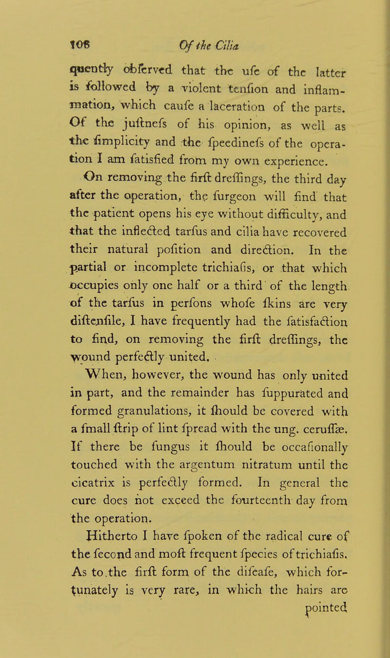 qnently obfcrv«d that tire ufe of the latter is followed by a violent tcnfion and inflam- mation, which caufe a laceration of the parts. Of the juftnefs of his opinion, as well as the Simplicity and the fpeedinefs of the opera- tion I am fatisfied from my own experience. On removing the firft dreffings, the third day after the operation, the furgeon will find that the patient opens his eye without difficulty, and that the inflected tarfus and cilia have recovered their natural pofition and direction. In the partial or incomplete trichiafis, or that which occupies only one half or a third' of the length of the tarfus in perfons whofe fkins are very diftenfile, I have frequently had the fatisfaclion to find, on removing the firft dreffings, the wound perfectly united. When, however, the wound has only united in part, and the remainder has fuppurated and formed granulations, it lhould be covered with a fmall ftrip of lint fpread with the ung. ceruffie. If there be fungus it lhould be occafionally touched with the argentum nitratum until the cicatrix is perfectly formed. In general the cure does not exceed the fourteenth day from the operation. Hitherto I have fpoken of the radical cure of the fecond and moft frequent fpecies of trichiafis. As to.the firft form of the difeafe, which for- tunately is very rare, in which the hairs are pointed