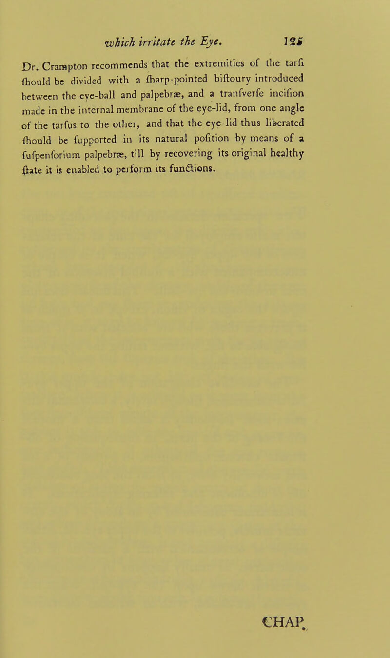 Dr.Crarapton recommends that the extremities of the tarfi fhould be divided with a fharp-pointed biftoury introduced between the eye-ball and palpebral, and a tranfverfe incifion made in the internal membrane of the eye-lid, from one angle of the tarfus to the other, and that the eye lid thus liberated fhould be fupported in its natural pofition by means of a fufpenforium palpebras, till by recovering its original healthy {late it is enabled to perform its functions. €HAP