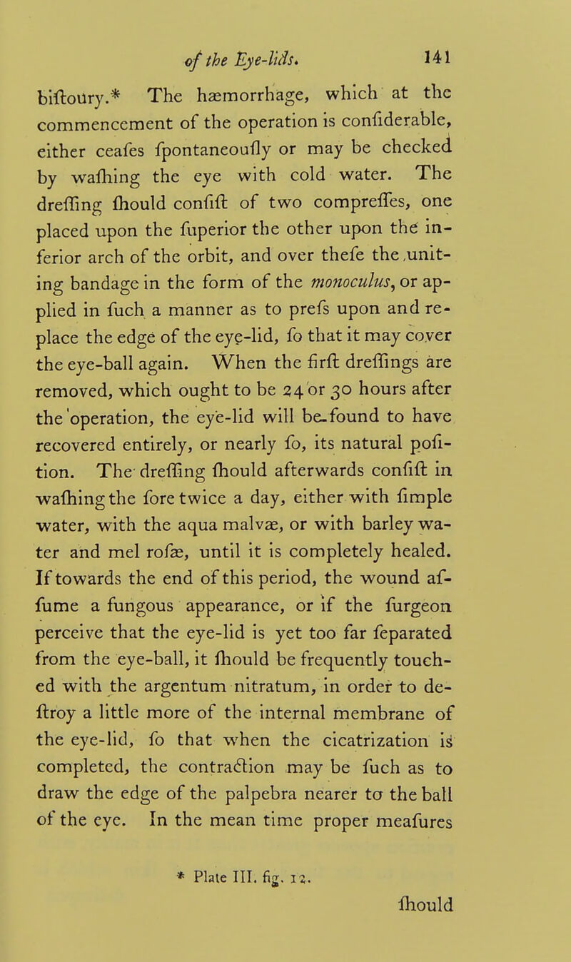 biftoury.* The haemorrhage, which at the commencement of the operation is considerable, either ceafes fpontaneoufly or may be checked by warning the eye with cold water. The dreffing Ihould confrft of two comprelTes, one placed upon the fuperior the other upon the in- ferior arch of the orbit, and over thefe the unit- ing bandage in the form of the monoculus, or ap- plied in fuch a manner as to prefs upon and re- place the edge of the eye-lid, fo that it may coyer the eye-ball again. When the firft dreffings are removed, which ought to be 24 or 30 hours after the operation, the eye-lid will be.found to have recovered entirely, or nearly fo, its natural pofi- tion. The- dreffing mould afterwards confift in warning the fore twice a day, either with fimple water, with the aqua malvae, or with barley wa- ter and mel rofae, until it is completely healed. If towards the end of this period, the wound af- fume a fungous appearance, or if the mrgeon perceive that the eye-lid is yet too far Separated from the eye-ball, it Ihould be frequently touch- ed with the argentum nitratum, in order to de- ftroy a little more of the internal membrane of the eye-lid, fo that when the cicatrization is completed, the contraction may be fuch as to draw the edge of the palpebra nearer to the ball of the eye. In the mean time proper meafures * Plate III. fig. 12. Ihould