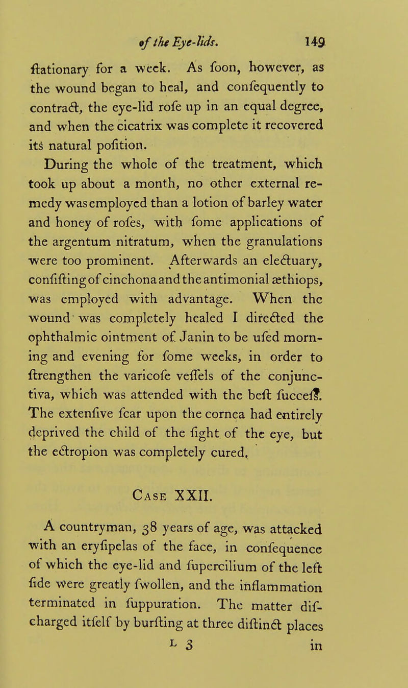 ftationary for a week. As foon, however, as the wound began to heal, and confequently to contract, the eye-lid rofe up in an equal degree, and when the cicatrix was complete it recovered its natural polition. During the whole of the treatment, which took up about a month, no other external re- medy was employed than a lotion of barley water and honey of rofes, with fome applications of the argentum nitratum, when the granulations were too prominent. Afterwards an electuary, confuting of cinchona and the antimonial zethiops, was employed with advantage. When the wound was completely healed I directed the ophthalmic ointment of Janin to be ufed morn- ing and evening for fome weeks, in order to ftrengthen the varicofe veffels of the conjunc- tiva, which was attended with the beft fuccel?. The extenfive fear upon the cornea had entirely deprived the child of the fight of the eye, but the ectropion was completely cured* Case XXII. A countryman, 38 years of age, was attacked with an eryfipelas of the face, in confequence of which the eye-lid and fupercilium of the left fide were greatly fwollen, and the inflammation terminated in fuppuration. The matter dis- charged itfelf by burfting at three diltinct places ^ 3 in